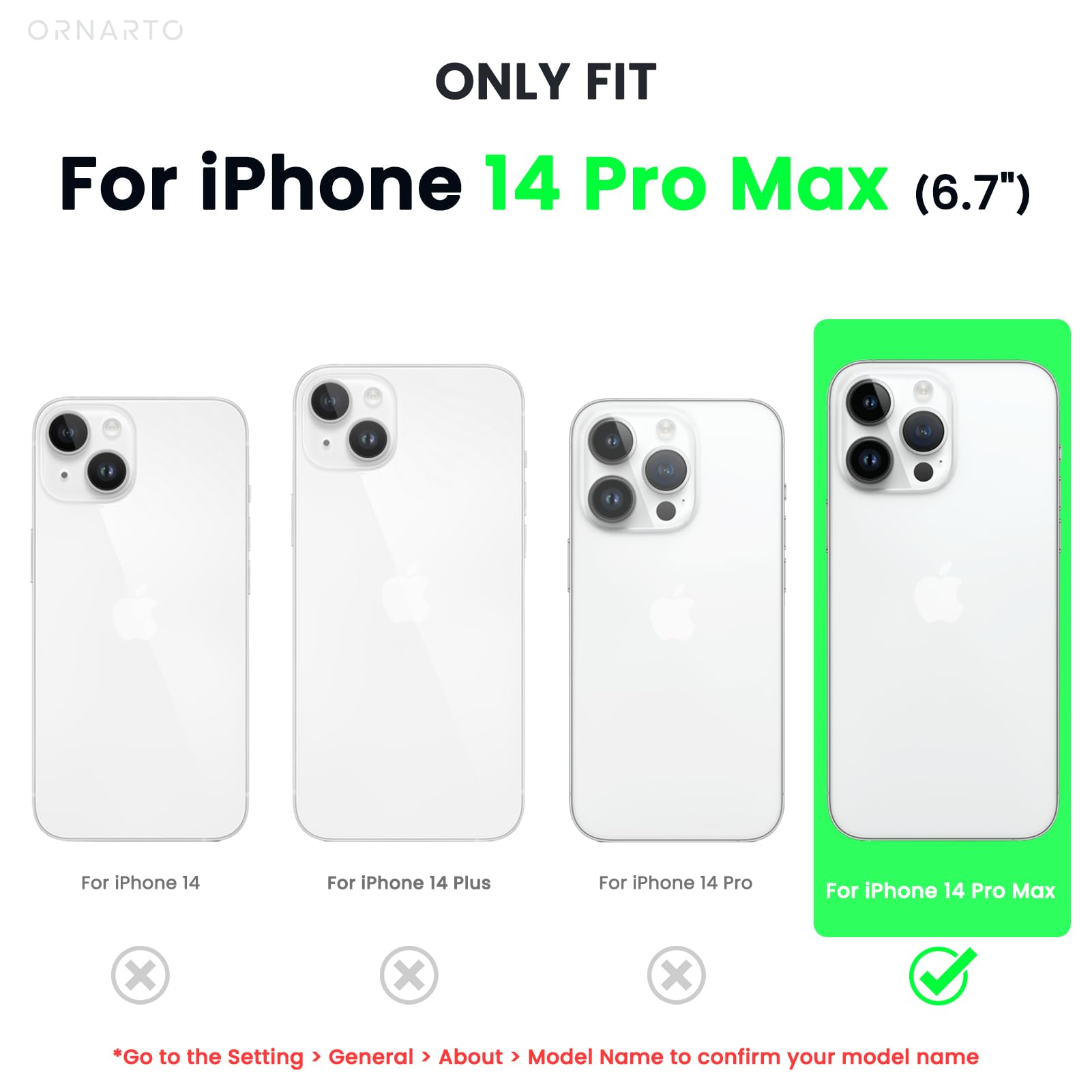 ORNARTO ONLY FIT For iPhone 14 Pro Max (6.7") For iPhone 14 For iPhone 14 Plus For iPhone 14 Pro For iPhone 14 Pro Max x x x *Go to the Setting > General > About > Model Name to confirm your model name