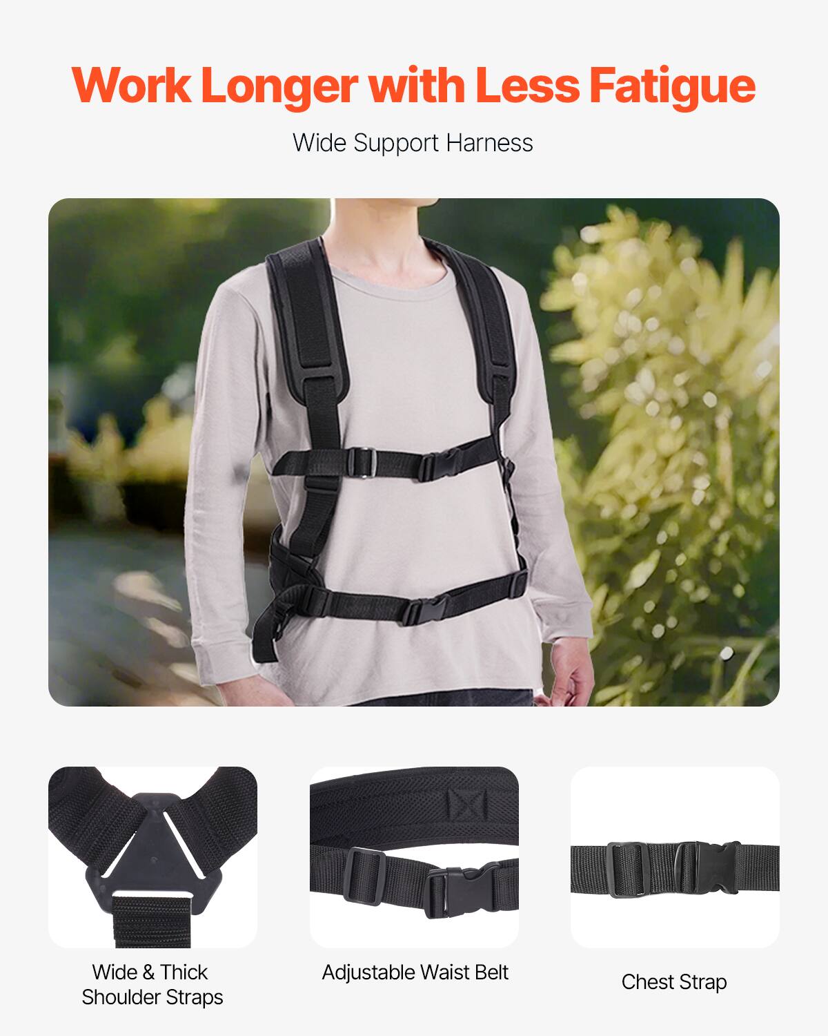 Work Longer with Less Fatigue  
Wide Support Harness  

- Wide & Thick Shoulder Straps  
- Adjustable Waist Belt  
- Chest Strap
