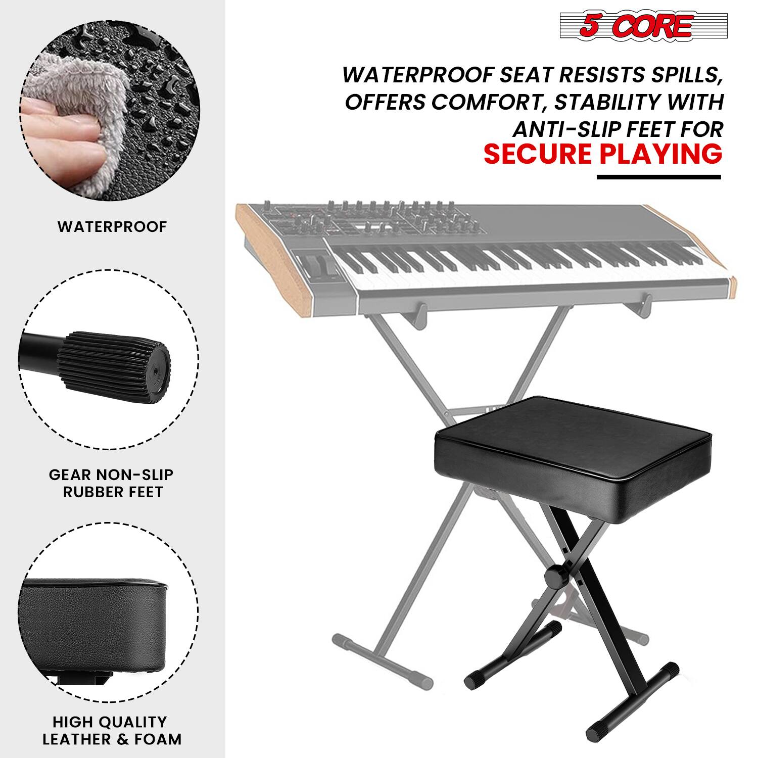 5 CORE  
WATERPROOF SEAT RESISTS SPILLS, OFFERS COMFORT, STABILITY WITH ANTI-SLIP FEET FOR SECURE PLAYING  
GEAR NON-SLIP RUBBER FEET  
HIGH QUALITY LEATHER & FOAM