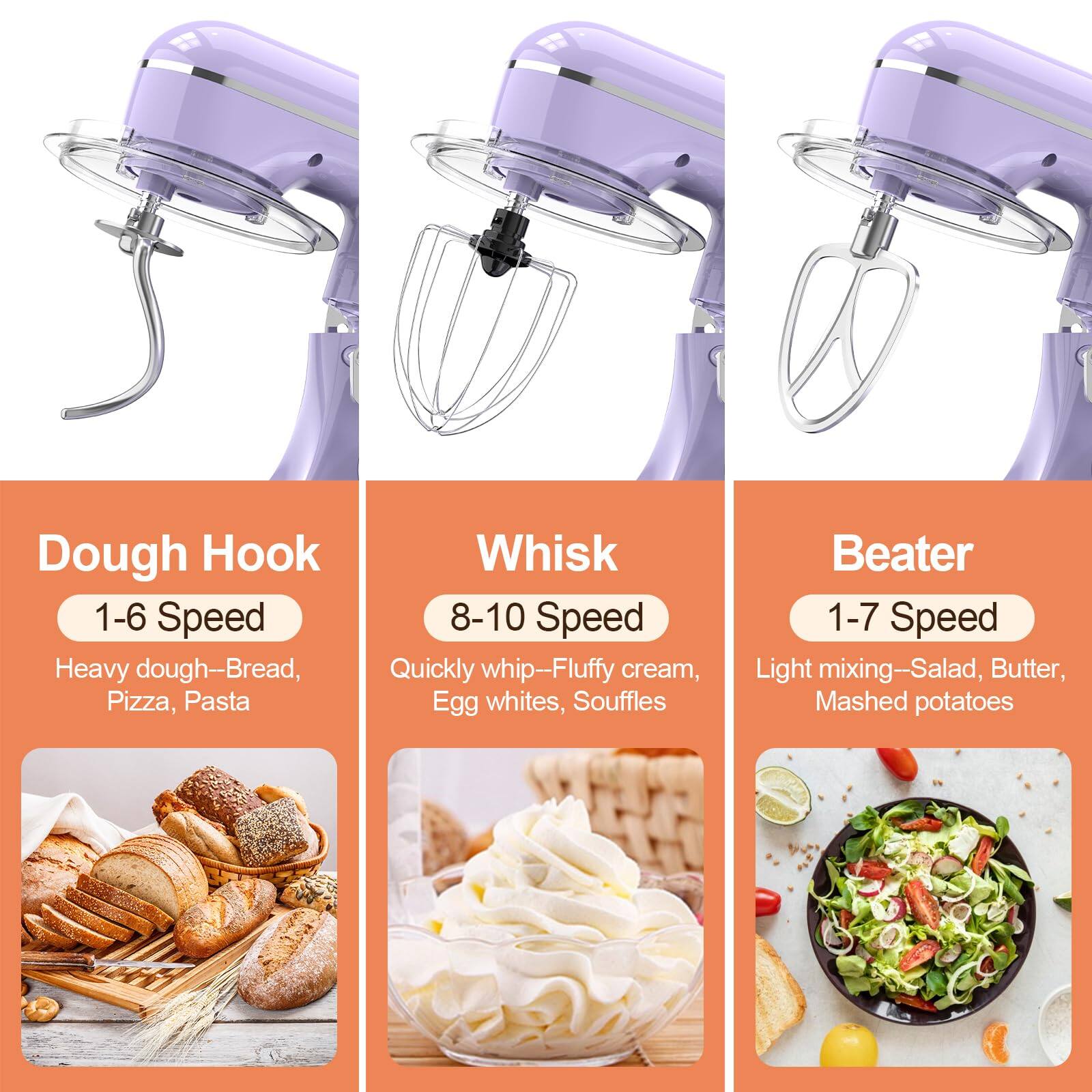 Dough Hook  
1-6 Speed  
Heavy dough—Bread, Pizza, Pasta  

Whisk  
8-10 Speed  
Quickly whip—Fluffy cream, Egg whites, Souffles  

Beater  
1-7 Speed  
Light mixing—Salad, Butter, Mashed potatoes