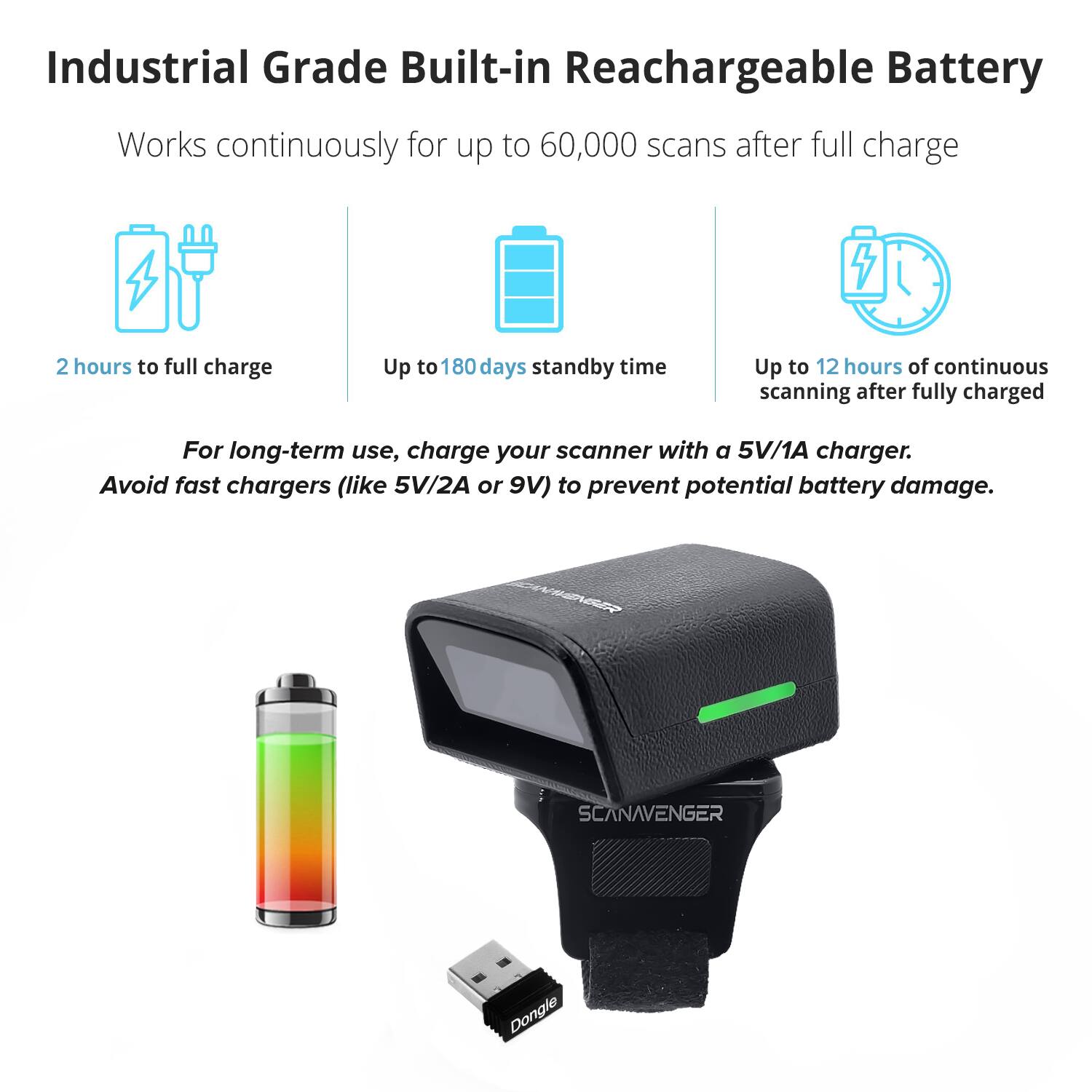 Industrial Grade Built-in Rechargeable Battery

Works continuously for up to 60,000 scans after full charge

- 2 hours to full charge
- Up to 180 days standby time
- Up to 12 hours of continuous scanning after fully charged

For long-term use, charge your scanner with a 5V/1A charger. Avoid fast chargers (like 5V/2A or 9V) to prevent potential battery damage.

WEER SCANAVENGER Dongle