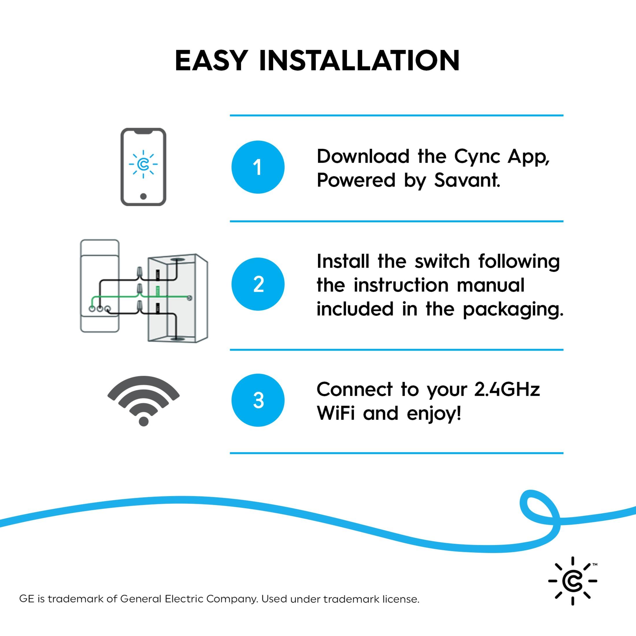 EASY INSTALLATION

1. Download the Cync App, Powered by Savant.
2. Install the switch following the instruction manual included in the packaging.
3. Connect to your 2.4GHz WiFi and enjoy!

GE is trademark of General Electric Company. Used under trademark license.