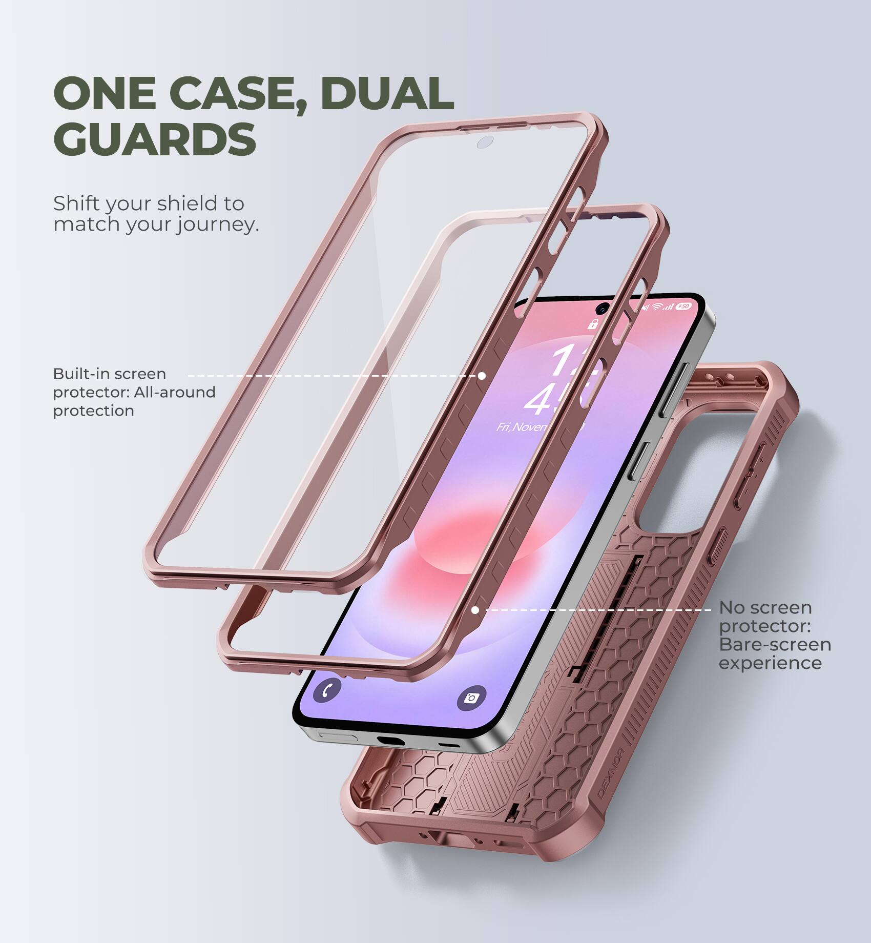 ONE CASE, DUAL GUARDS  
Shift your shield to match your journey.  

Built-in screen protector: All-around protection  

No screen protector: Bare-screen experience