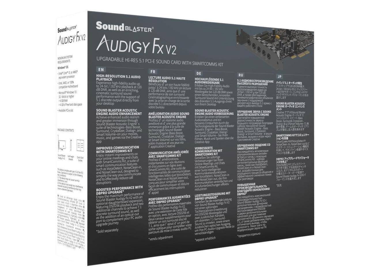 Sure, here is the corrected and grouped text from the image:

---

**Sound Blaster Audigy Fxv2**

**UPGRADABLE HI-RES 5.1 PCI-E SOUND CARD WITH SMARTCOMMS KIT**

**MINIMUM SYSTEM REQUIREMENTS:**
- Intel Core i3 or AMD equivalent processor
- 1 GB RAM or more
- 100% compatible motherboard
- Microsoft Windows 10
- 32/64-bit or higher
- 4 GB free hard disk space
- Available PCI-E slot

**PACKAGE CONTENTS:**
- Sound Blaster Audigy Fxv2
- Quick Start Guide
- Drivers CD

**ENGLISH:**
- HIGH-RESOLUTION AUDIO
  - Experience high-fidelity playback at 192 kHz, 24-bit resolution
  - Support for 5.1 audio playback at 192 kHz, 24-bit resolution
  - 5.1 surround sound output

- SOUND BLASTER ACOUSTIC ENGINE AUDIO ENHANCEMENT
  - Achieve enhanced audio realism with Sound Blaster Acoustic Engine
  - Bass Boost, Dialogue+, Surround, Crystalizer, and Smart Volume technologies

- IMP