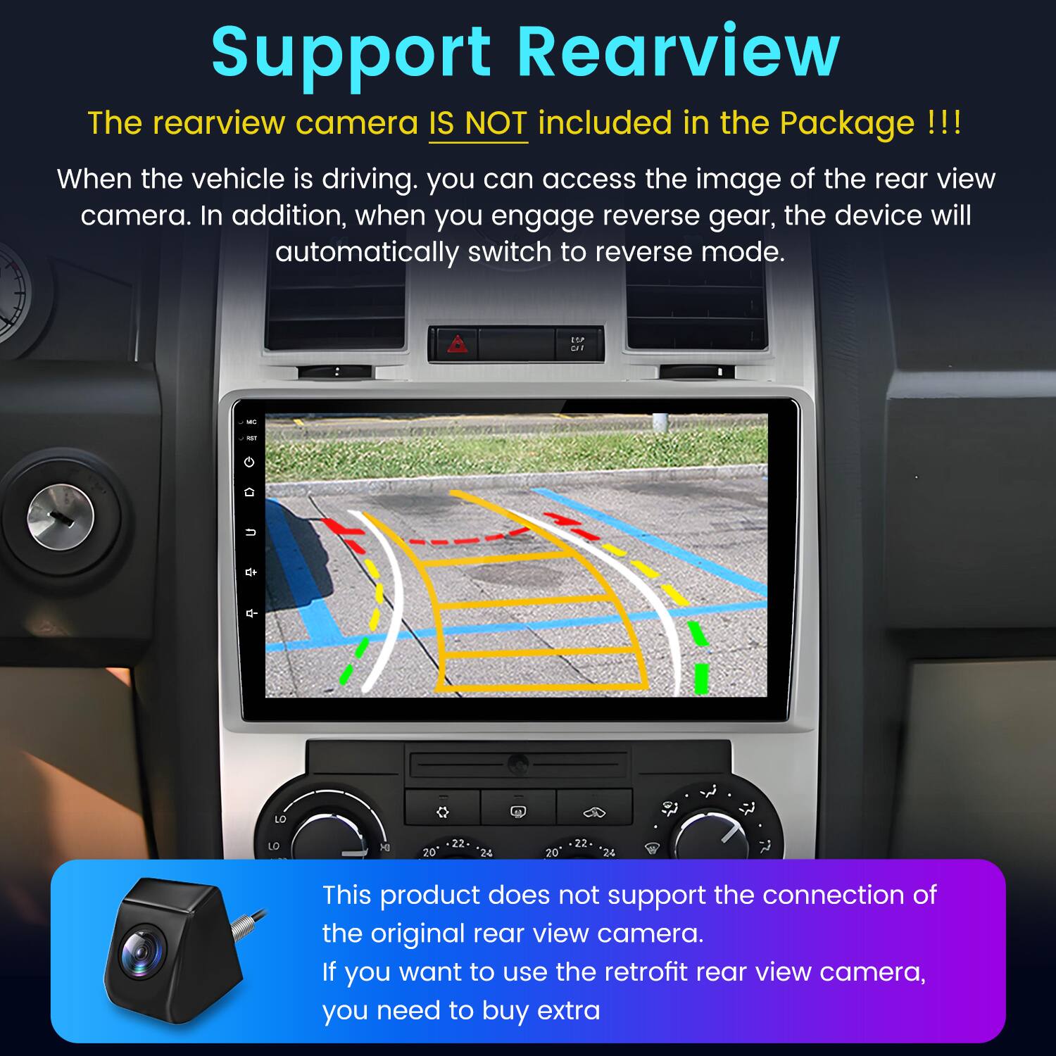 Support Rearview

The rearview camera IS NOT included in the Package !!!

When the vehicle is driving, you can access the image of the rear view camera. In addition, when you engage reverse gear, the device will automatically switch to reverse mode.

This product does not support the connection of the original rear view camera. If you want to use the retrofit rear view camera, you need to buy extra.