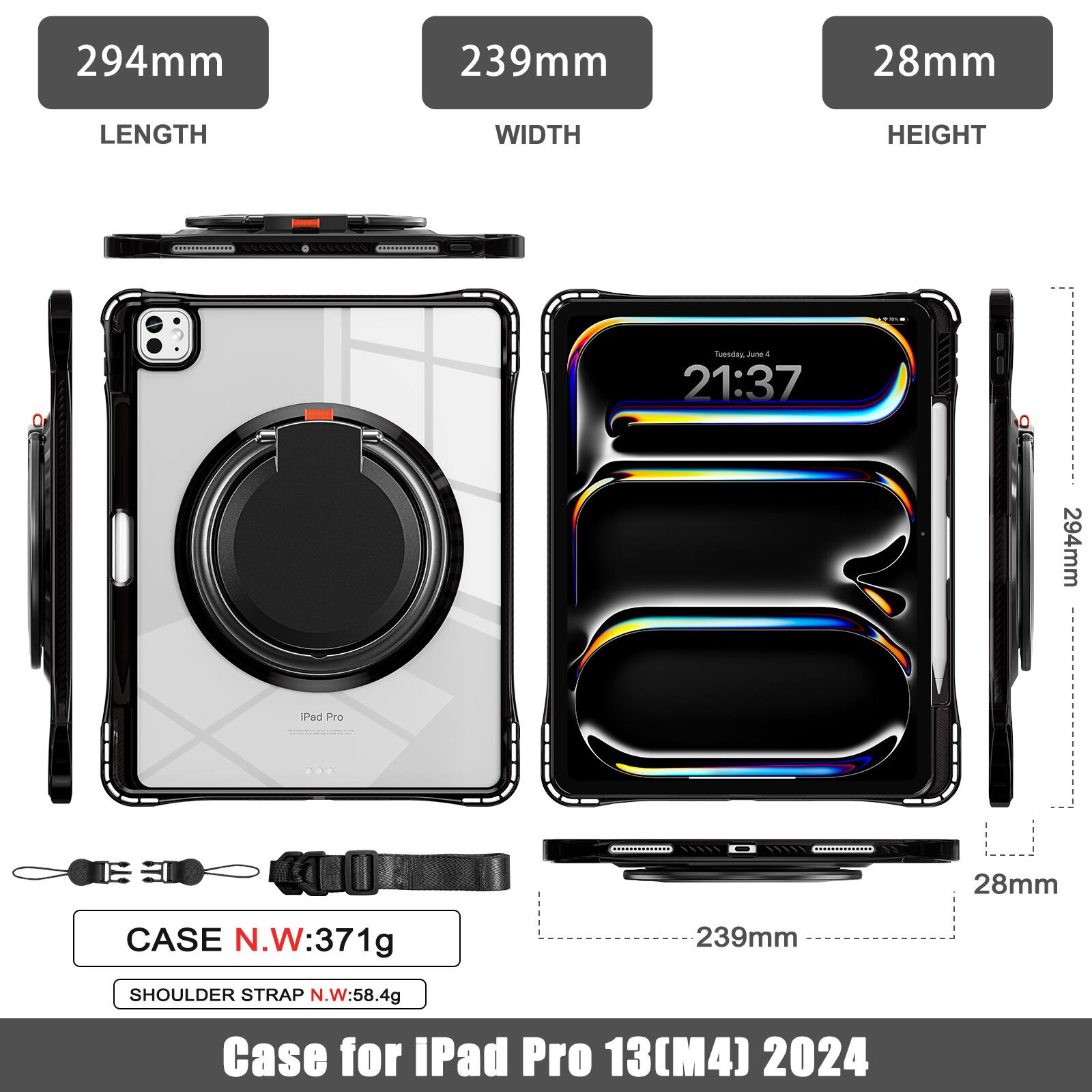 294mm 239mm 28mm  
LENGTH WIDTH HEIGHT  
CASE N.W: 371g  
SHOULDER STRAP N.W: 58.4g  
Case for iPad Pro 13(M4) 2024