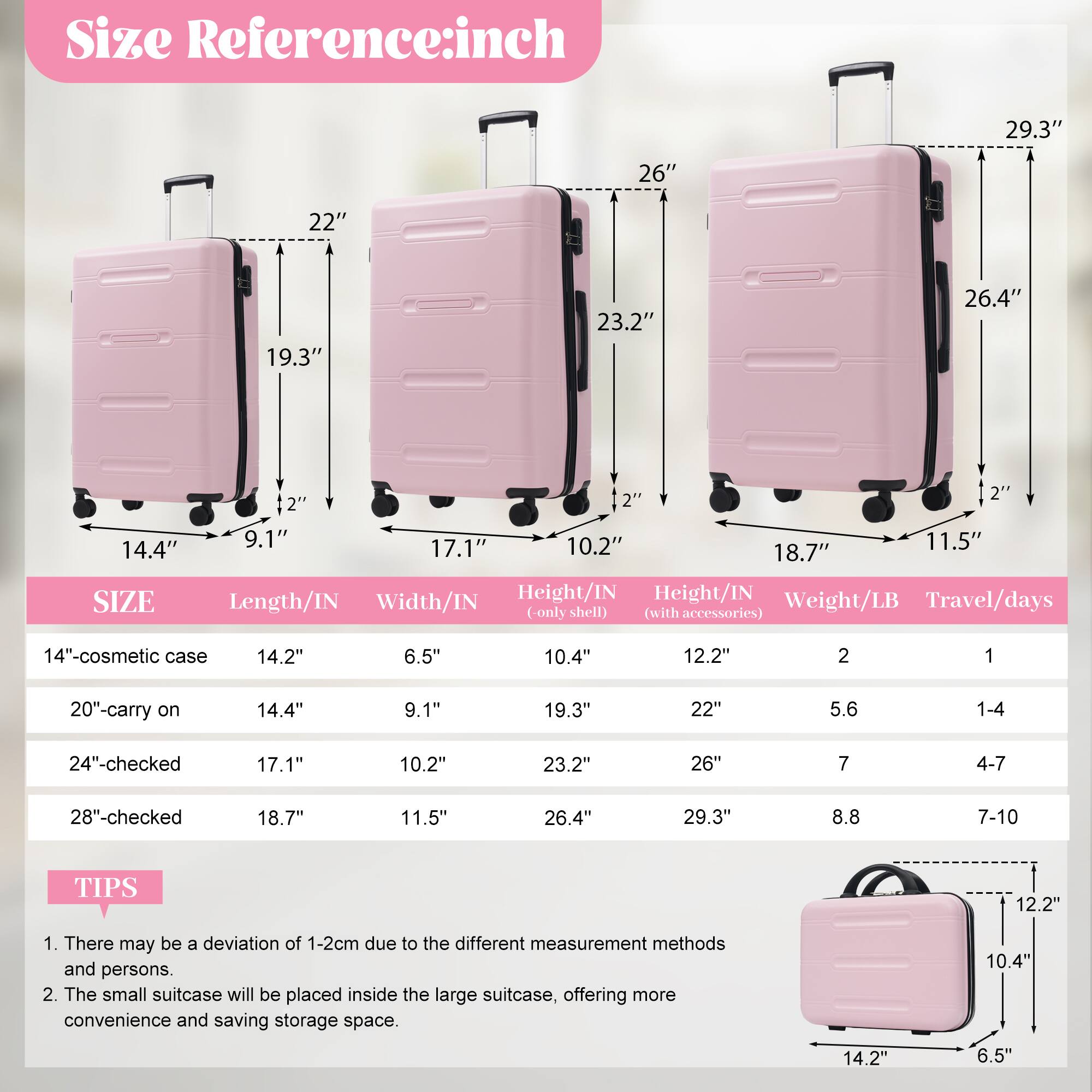 **Size Reference: inch**

- 29.3"
- 26"
- 22"
- 19.3"
- 23.2"
- 26.4"
- 14.4"

**SIZE**

- 14"-cosmetic case
  - Length/IN: 14.2"
  - Width/IN: 6.5"
  - Height/IN (only shell): 10.4"
  - Height/IN (with accessories): 12.2"
  - Weight/LB: 2
  - Travel/days: 1

- 20"-carry on
  - Length/IN: 14.4"
  - Width/IN: 9.1"
  - Height/IN (only shell): 19.3"
  - Height/IN (with accessories): 22"
  - Weight/LB: 5.6
  - Travel/days: 1-4

- 24"-checked
  - Length/IN: 17.1"
  - Width/IN: 10.2"
  - Height/IN (only shell): 
