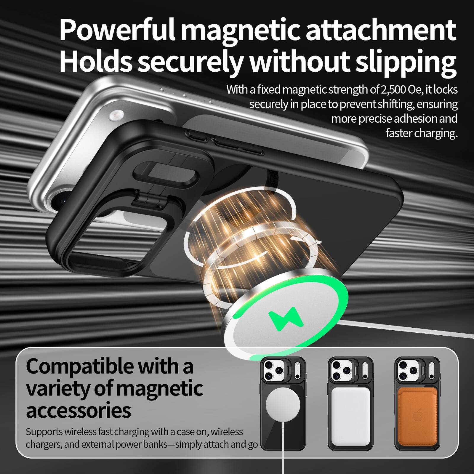Powerful magnetic attachment  
Holds securely without slipping  
With a fixed magnetic strength of 2,500 Oe, it locks securely in place to prevent shifting, ensuring more precise adhesion and faster charging.  

Compatible with a variety of magnetic accessories  
Supports wireless fast charging with a case on, wireless chargers, and external power banks—simply attach and go