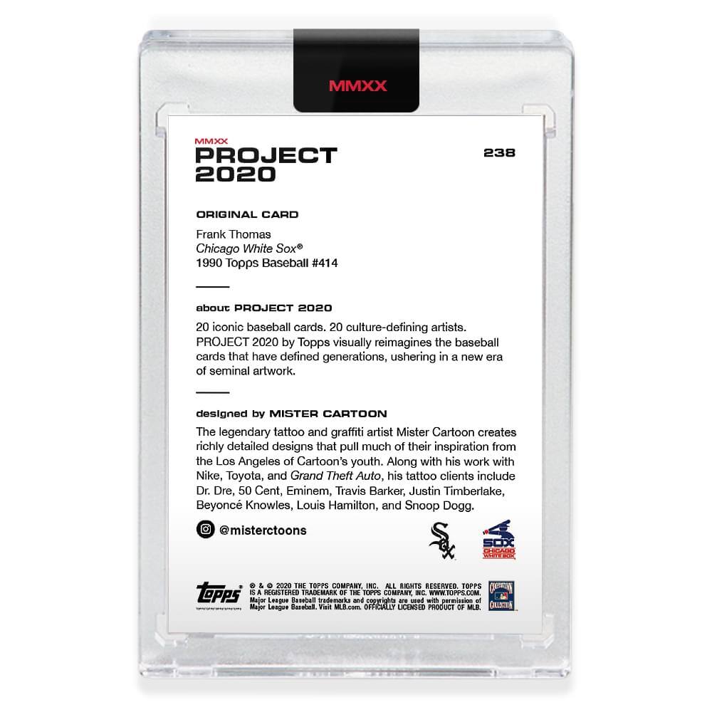 MMXX PROJECT 2020  
238  
ORIGINAL CARD  
Frank Thomas  
Chicago White Sox®  
1990 Topps Baseball #414  

about PROJECT 2020  
20 iconic baseball cards, 20 culture-defining artists.  
PROJECT 2020 by Topps visually reimagines the baseball cards that have defined generations, ushering in a new era of seminal artwork.  

designed by MISTER CARTOON  
The legendary tattoo and graffiti artist Mister Cartoon creates richly detailed designs that pull much of their inspiration from the Los Angeles of Cartoon's youth. Along with his work with Nike, Toyota, and Grand Theft Auto, his tattoo clients include Dr. Dre, 50 Cent, Eminem, Travis Barker, Justin Timberlake, Beyoncé Knowles, Louis Hamilton, and Snoop Dogg.  
@misterctoons  

SOX CHICAGO  
©2020 THE TOPPS COMPANY, INC. ALL RIGHTS RESERVED.  
TOPPS is a registered trademark of The Topps Company, Inc.  
©2020 THE TOPPS COMPANY, INC. ALL RIGHTS RESERVED.  
OFFICIALLY LICENSED PRODUCT OF MLB.  
Visit MLB.com  
WWW.TOP