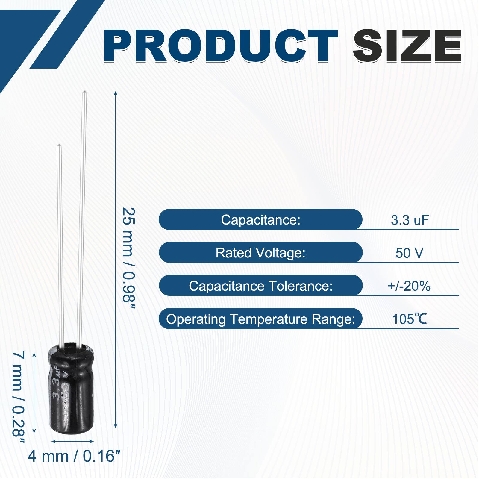 PRODUCT SIZE  
25 mm / 0.98"  
7 mm / 0.28"  
4 mm / 0.16"  

Capacitance: 3.3 uF  
Rated Voltage: 50 V  
Capacitance Tolerance: +/-20%  
Operating Temperature Range: 105°C