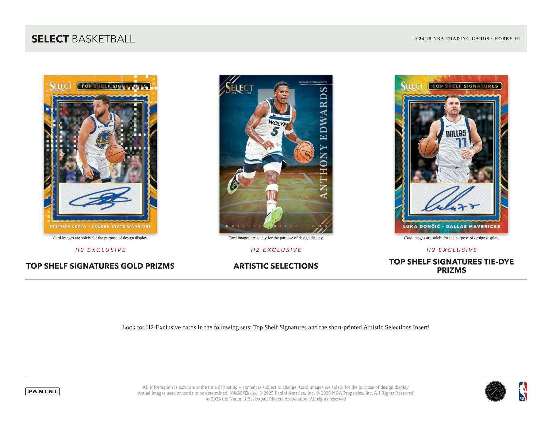 SELECT BASKETBALL  
2024-25 NBA TRADING CARDS • HOBBY H2  

SELECT TOP SHELF SIGNATURES  
STEPHEN CURRY • GOLDEN STATE WARRIORS  
H2 EXCLUSIVE  
TOP SHELF SIGNATURES GOLD PRIZMS  

SELECT ARTISTIC SELECTIONS  
ANTHONY EDWARDS • MINNESOTA TIMBERWOLVES  
H2 EXCLUSIVE  

SELECT TOP SHELF SIGNATURES  
LUKA DONCIC • DALLAS MAVERICKS  
H2 EXCLUSIVE  
TOP SHELF SIGNATURES TIE-DYE PRIZMS  

Look for H2-Exclusive cards in the following sets: Top Shelf Signatures and the short-printed Artistic Selections Insert!  

Card images are solely for the purpose of design display. Actual images used on cards to be determined.  

All information is accurate at the time of posting – content is subject to change.  
© 2025 Panini America, Inc. © 2025 NBA Properties, Inc. All Rights Reserved.  
© 2025 the National Basketball Players Association. All rights reserved.