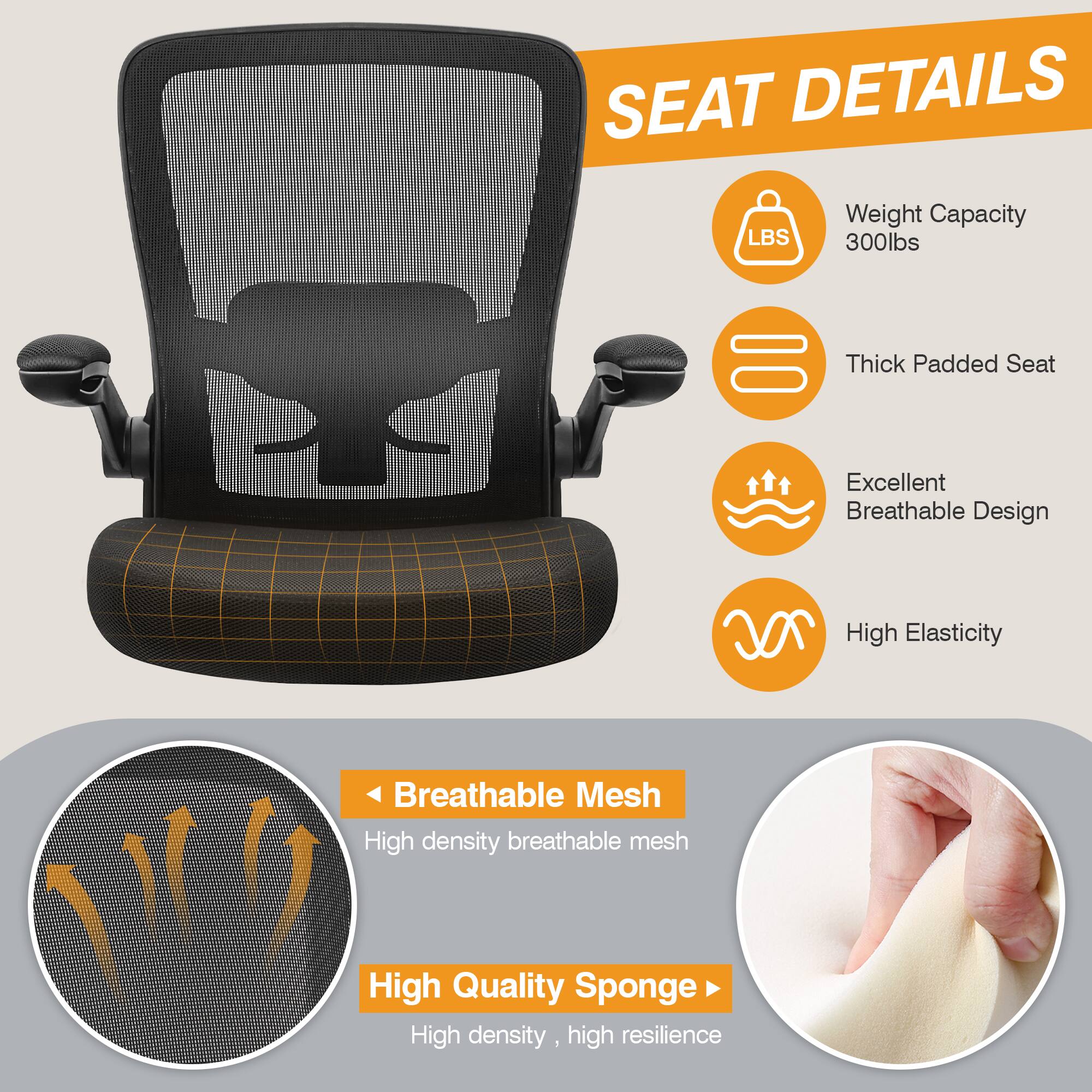 SEAT DETAILS

Weight Capacity 300lbs
Thick Padded Seat
Excellent Breathable Design
High Elasticity
Breathable Mesh
High density breathable mesh
High Quality Sponge
High density, high resilience
