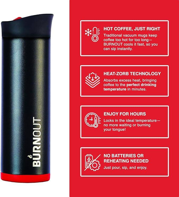 **HOT COFFEE, JUST RIGHT**  
Traditional vacuum mugs keep coffee too hot for too long—BURNOUT cools it fast, so you can sip instantly.

**HEAT-ZORB TECHNOLOGY**  
Absorbs excess heat, bringing coffee to the perfect drinking temperature in minutes.

**ENJOY FOR HOURS**  
Locks in the ideal temperature—no more waiting or burning your tongue!

**NO BATTERIES OR REHEATING NEEDED**  
Just pour, sip, and enjoy.