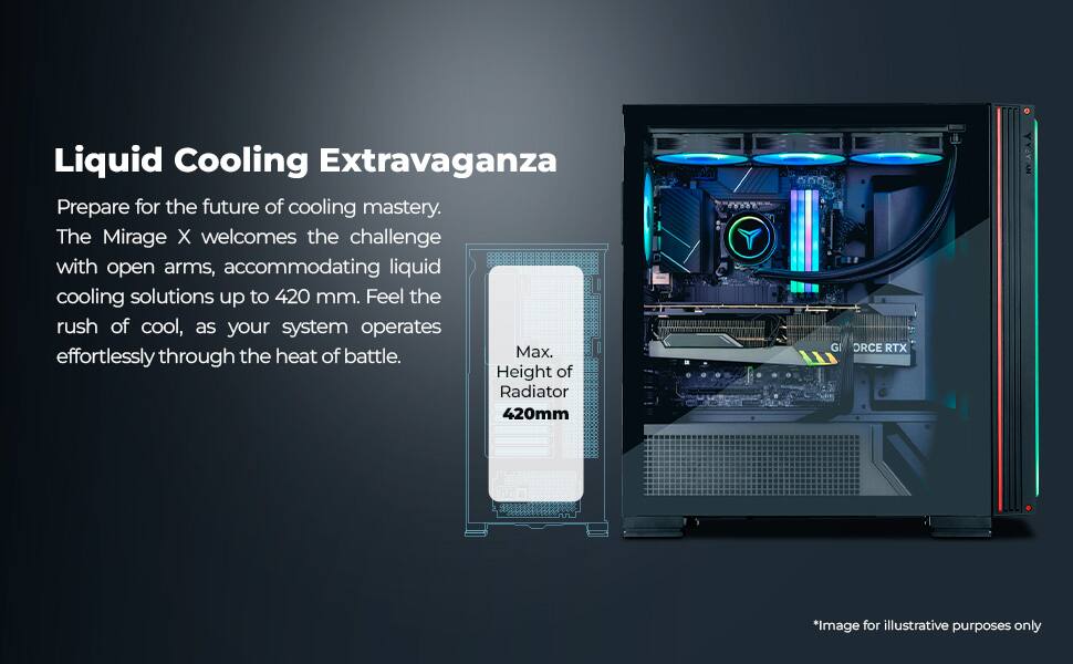 Liquid Cooling Extravaganza

Prepare for the future of cooling mastery. The Mirage X welcomes the challenge with open arms, accommodating liquid cooling solutions up to 420 mm. Feel the rush of cool, as your system operates effortlessly through the heat of battle.

Max. Height of Radiator 420mm

*Image for illustrative purposes only