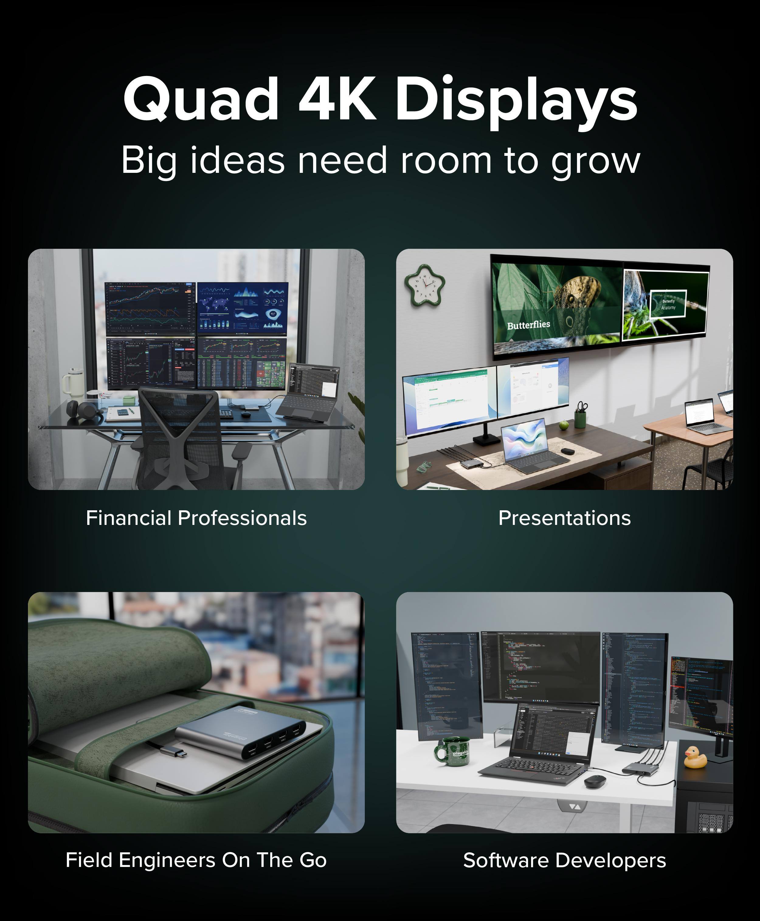 Quad 4K Displays  
Big ideas need room to grow  

Financial Professionals  
Presentations  
Field Engineers On The Go  
Software Developers