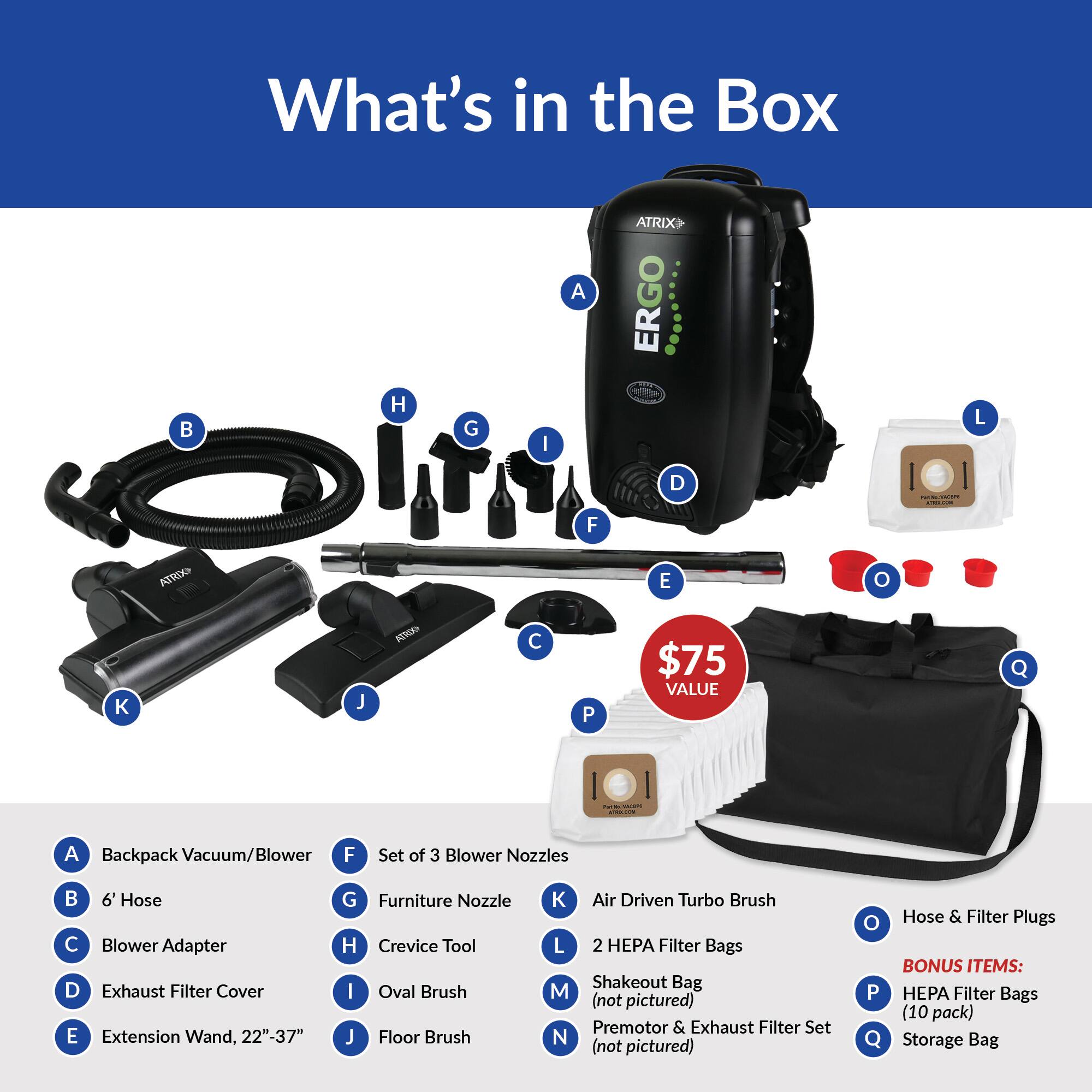 What's in the Box

A: Backpack Vacuum/Blower  
B: 6' Hose  
C: Blower Adapter  
D: Exhaust Filter Cover  
E: Extension Wand, 22"-37"  
F: Set of 3 Blower Nozzles  
G: Furniture Nozzle  
H: Crevice Tool  
I: Oval Brush  
J: Floor Brush  
K: Air Driven Turbo Brush  
L: 2 HEPA Filter Bags  
M: Shakeout Bag (not pictured)  
N: Premotor & Exhaust Filter Set (not pictured)  
O: Hose & Filter Plugs  
P: HEPA Filter Bags (10 pack)  
Q: Storage Bag  

$75 VALUE