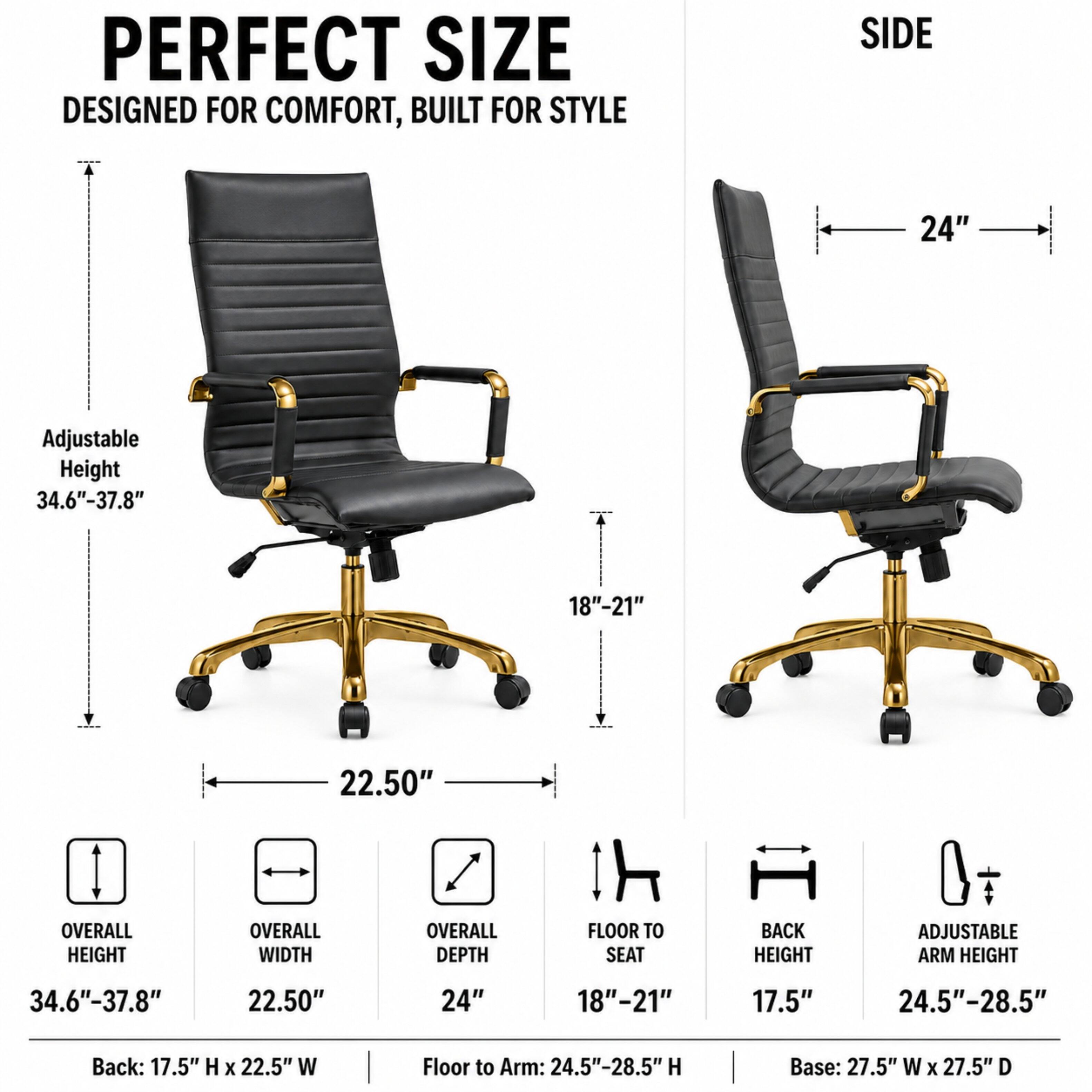 PERFECT SIZE  
DESIGNED FOR COMFORT, BUILT FOR STYLE

SIDE  
24"

Adjustable Height 34.6"-37.8"  
18"-21"  
22.50"  
OVERALL HEIGHT  
OVERALL WIDTH  
OVERALL DEPTH  
FLOOR TO SEAT  
BACK HEIGHT  
ADJUSTABLE ARM HEIGHT  
34.6"-37.8"  
22.50"  
24"  
18"-21"  
17.5"  
24.5"-28.5"  
Back: 17.5" H X 22.5" W  
Floor to Arm: 24.5"-28.5" H  
Base: 27.5" W X 27.5" D