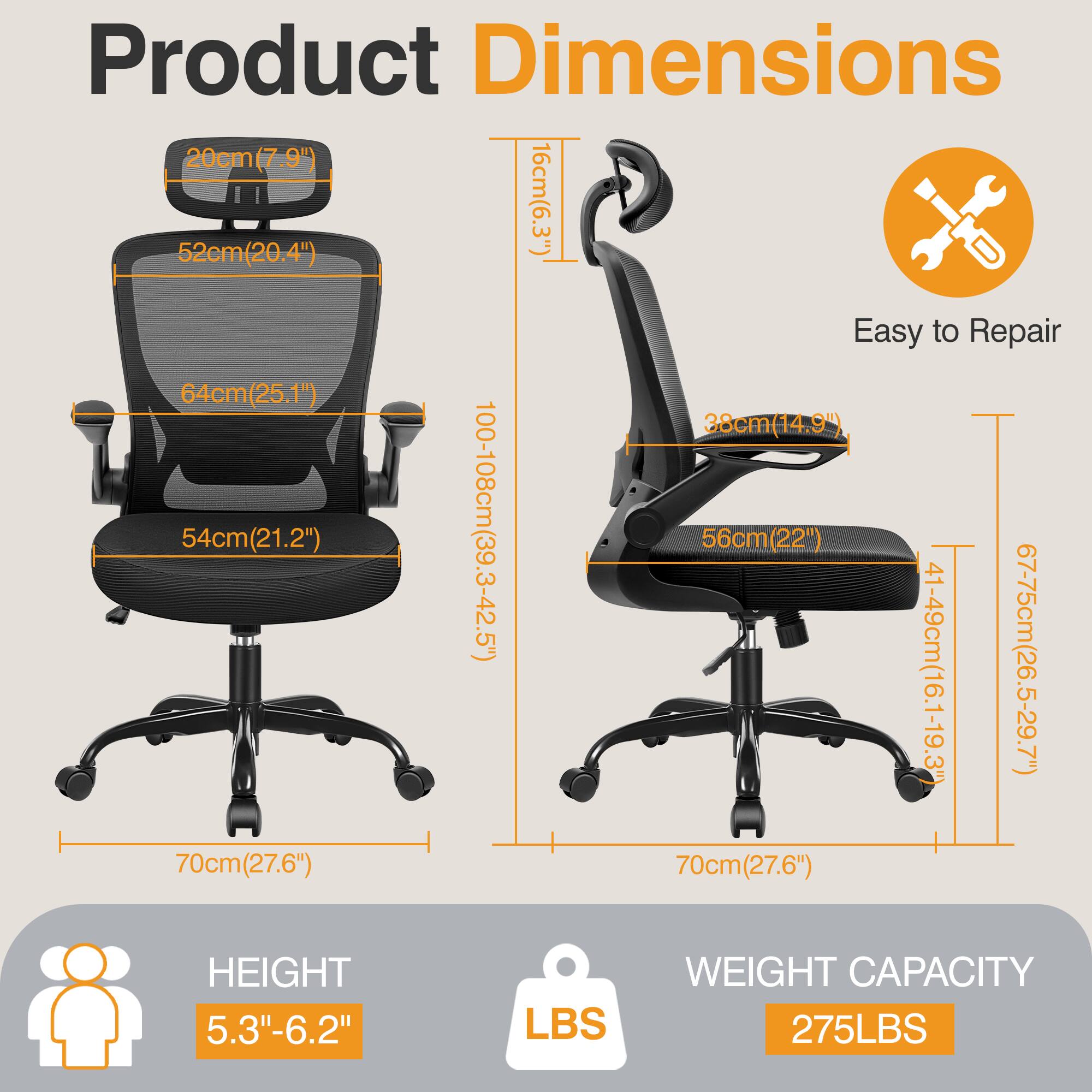 Product Dimensions

- Width: 52cm (20.4")
- Depth: 54cm (21.2")
- Height: 64cm (25.1")
- Seat Height: 41-49cm (16.1-19.3")
- Armrest Height: 20cm (7.9")
- Backrest Height: 67-75cm (26.5-29.7")
- Seat Depth: 56cm (22")
- Seat Width: 52cm (20.4")
- Overall Height: 100-108cm (39.3-42.5")
- Overall Width: 70cm (27.6")
- Overall Depth: 70cm (27.6")
- Height Range: 5.3"-6.2"
- Weight Capacity: 275LBS

Easy to Repair
