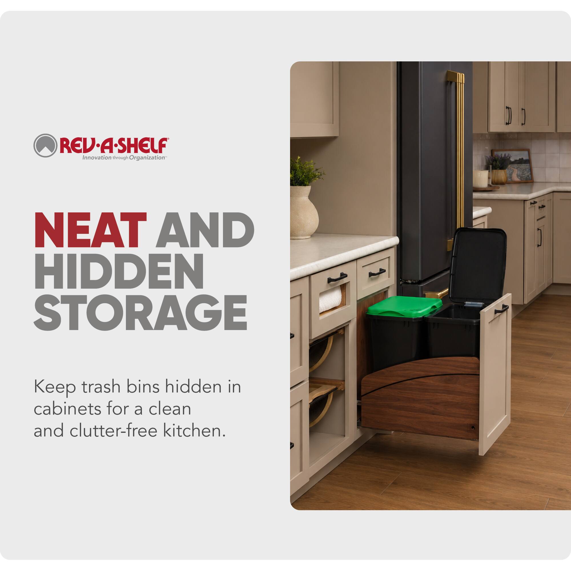 REV-A-SHELF  
Innovation through Organization  

NEAT AND HIDDEN STORAGE  
Keep trash bins hidden in cabinets for a clean and clutter-free kitchen.