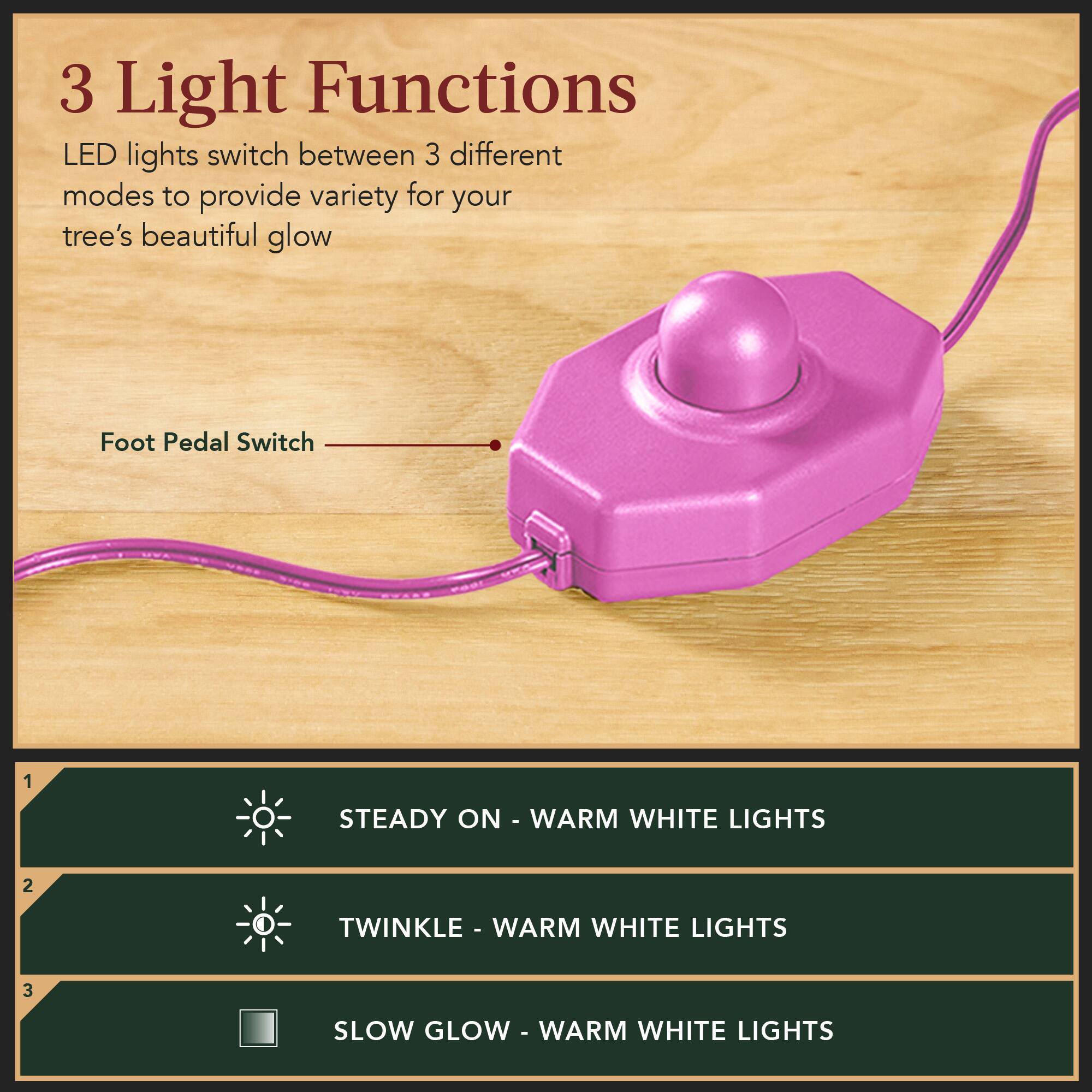 3 Light Functions  
LED lights switch between 3 different modes to provide variety for your tree's beautiful glow  

Foot Pedal Switch  

1. STEADY ON - WARM WHITE LIGHTS  
2. TWINKLE - WARM WHITE LIGHTS  
3. SLOW GLOW - WARM WHITE LIGHTS