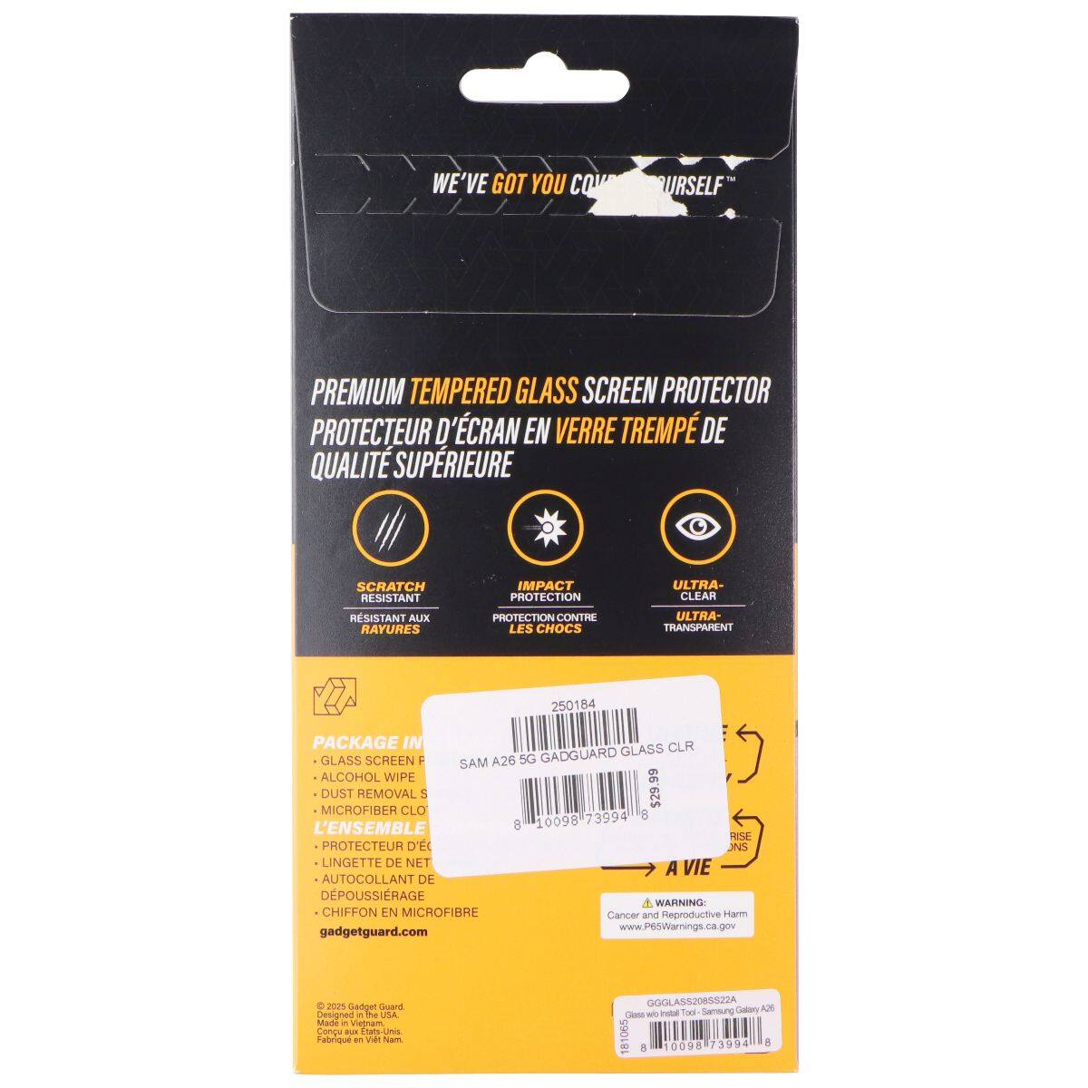 WE'VE GOT YOU COVERED

PREMIUM TEMPERED GLASS SCREEN PROTECTOR
PROTECTEUR D'ÉCRAN EN VERRE TREMPÉ DE QUALITÉ SUPÉRIEURE

SCRATCH RESISTANT
RÉSISTANT AUX RAYURES

IMPACT PROTECTION
PROTECTION CONTRE LES CHOCS

ULTRA-CLEAR
ULTRA-TRANSPARENT

PACKAGE IN
- GLASS SCREEN
- ALCOHOL WIPE
- DUST REMOVAL
- MICROFIBER CLOTH
L'ENSEMBLE
- PROTÉCTEUR D'ÉCRAN
- LINGETTE DE NETTOYAGE
- AUTO-COLLANT DE DÉPOUSSIERAGE
- CHIFFON EN MICROFIBRE

SAM A26 5G

250184
GADGUARD GLASS CLR

gadgetguard.com

Cancer and Reproductive Harm
www.P65Warnings.ca.gov

Made in Vietnam
Fabricated in Vietnam

GGGLAS5208582A