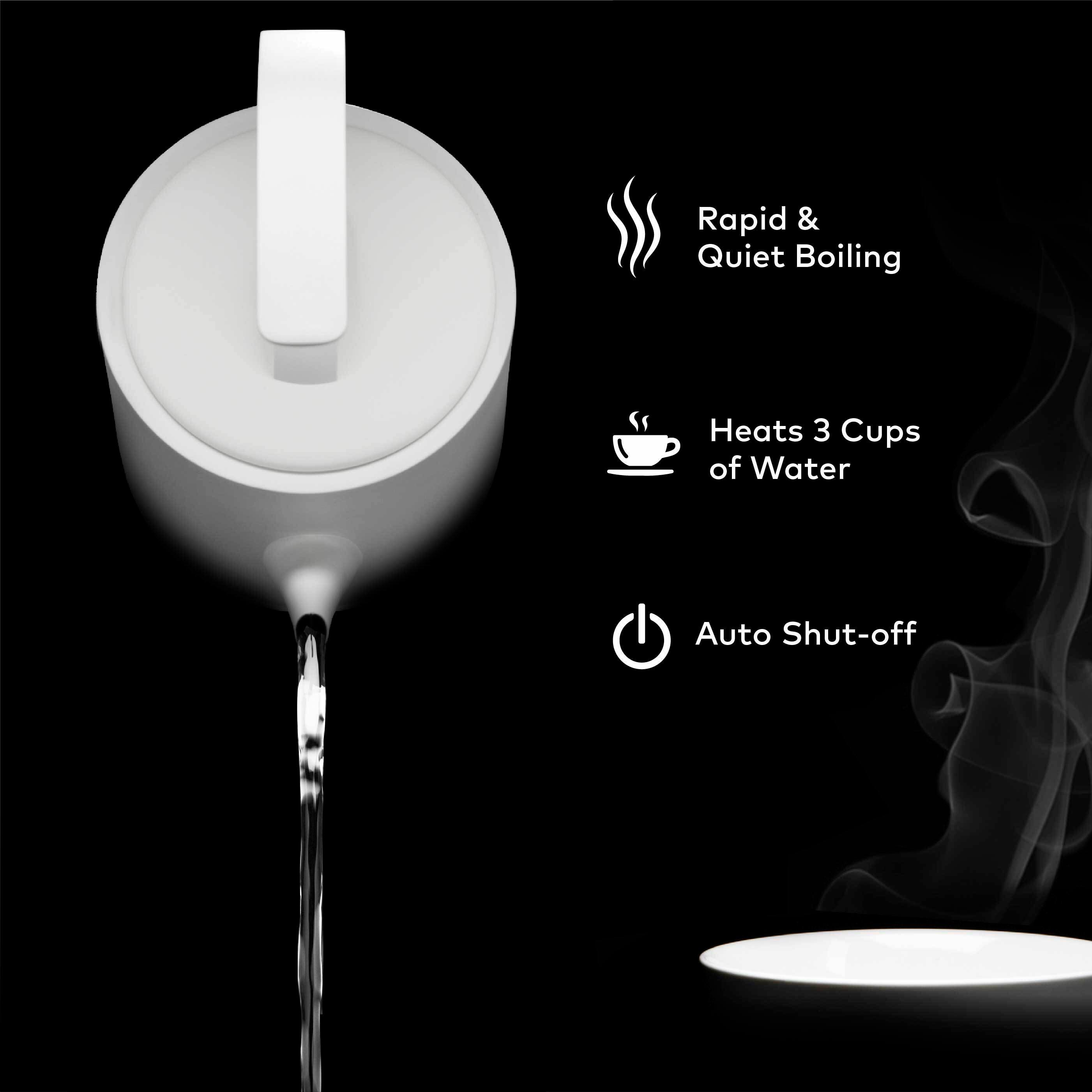 Rapid & Quiet Boiling  
Heats 3 Cups of Water  
Auto Shut-off