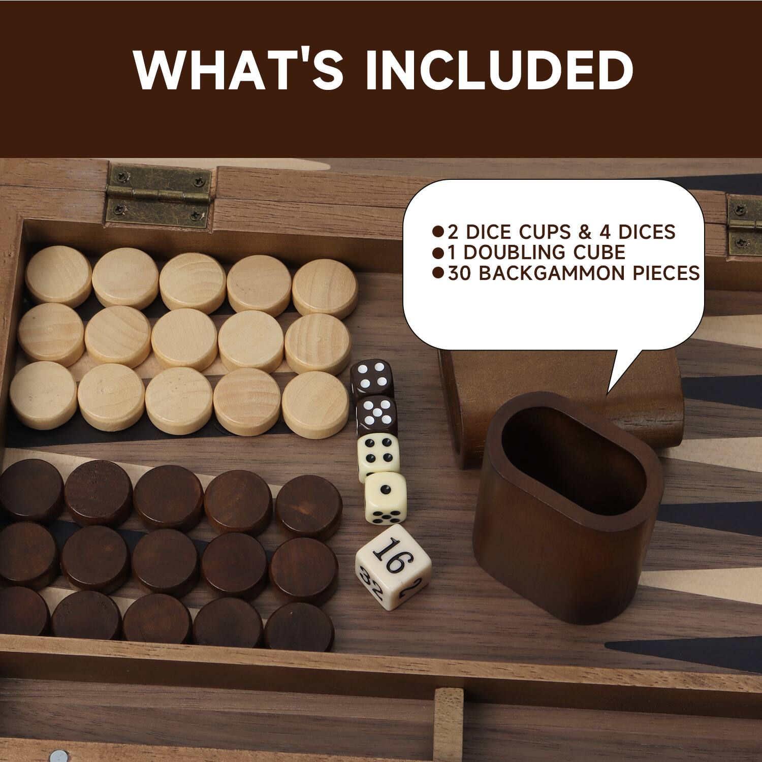 WHAT'S INCLUDED
2 DICE CUPS & 4 DICES
1 DOUBLING CUBE
30 BACKGAMMON PIECES
16 32 2