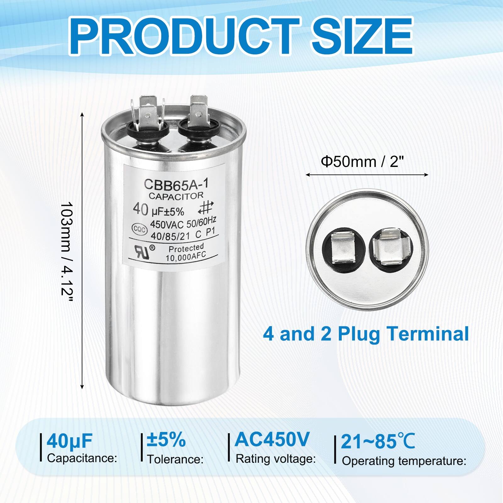 PRODUCT SIZE  
103mm / 4.12"  
4.12" / CBB65A-1 CAPACITOR  
40 µF ±5%  
450VAC 50/60Hz  
CQC P1  
40/85/21 C LR  
Protected  
10,000AFC  
50mm / 2"  
4 and 2 Plug Terminal  

Capacitance: 40µF  
Tolerance: ±5%  
Rating voltage: AC450V  
Operating temperature: 21~85°C