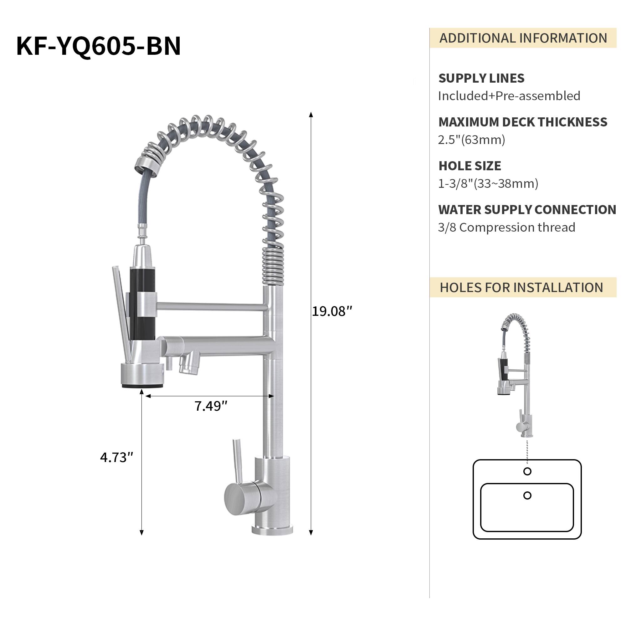 KF-YQ605-BN

ADDITIONAL INFORMATION

SUPPLY LINES
Included+Pre-assembled

MAXIMUM DECK THICKNESS
2.5" (63mm)

HOLE SIZE
1-3/8" (33~38mm)

WATER SUPPLY CONNECTION
3/8 Compression thread

HOLES FOR INSTALLATION
19.08" x 7.49" x 4.73"