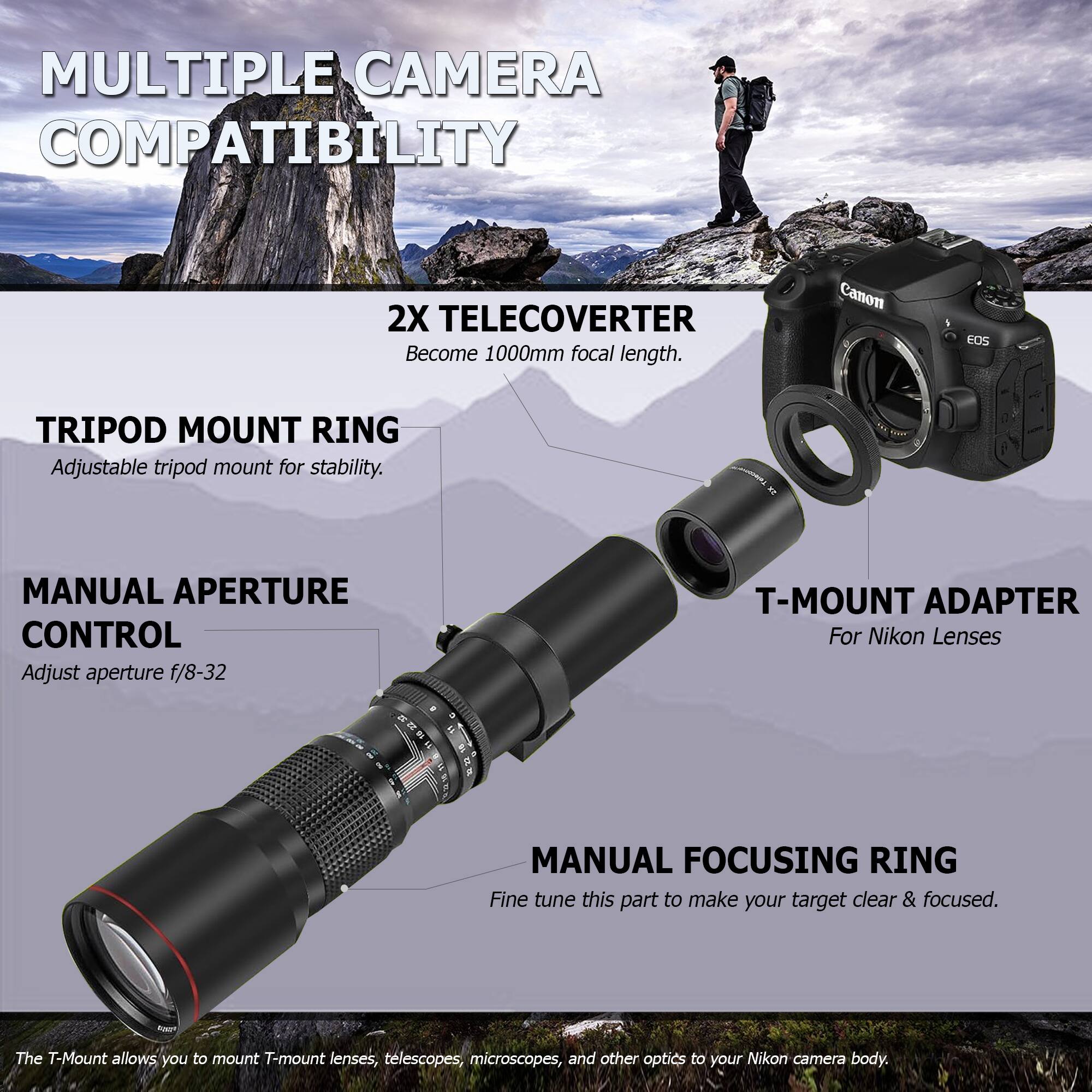 **MULTIPLE CAMERA COMPATIBILITY**

**2X TELECONVERTER**  
Become 1000mm focal length.

**TRIPOD MOUNT RING**  
Adjustable tripod mount for stability.

**MANUAL APERTURE CONTROL**  
Adjust aperture f/8-32

**T-MOUNT ADAPTER**  
For Nikon Lenses

**MANUAL FOCUSING RING**  
Fine tune this part to make your target clear & focused.

*The T-Mount allows you to mount T-mount lenses, telescopes, microscopes, and other optics to your Nikon camera body.*