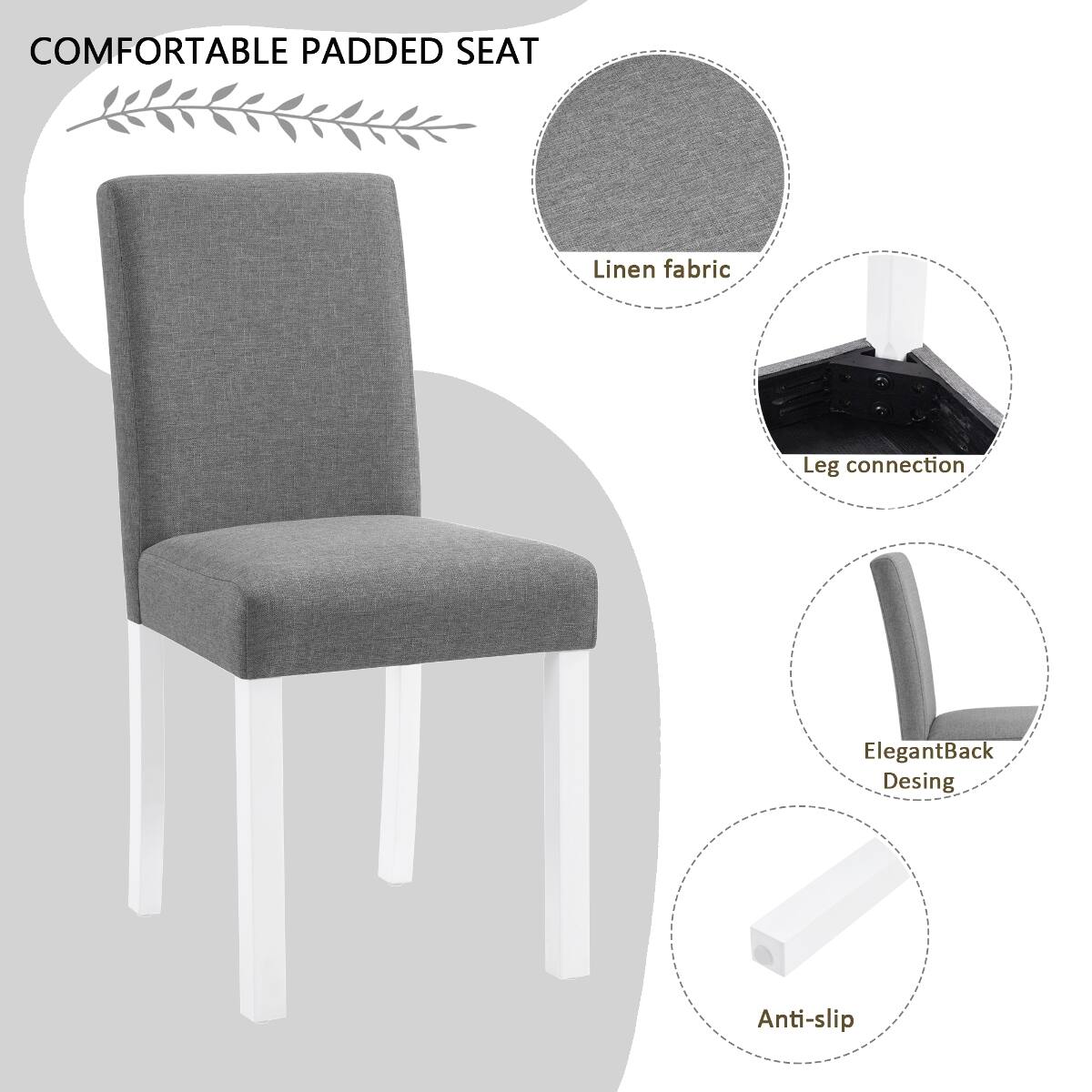 COMFORTABLE PADDED SEAT  
Linen fabric  
Leg connection  
Elegant Back Design  
Anti-slip