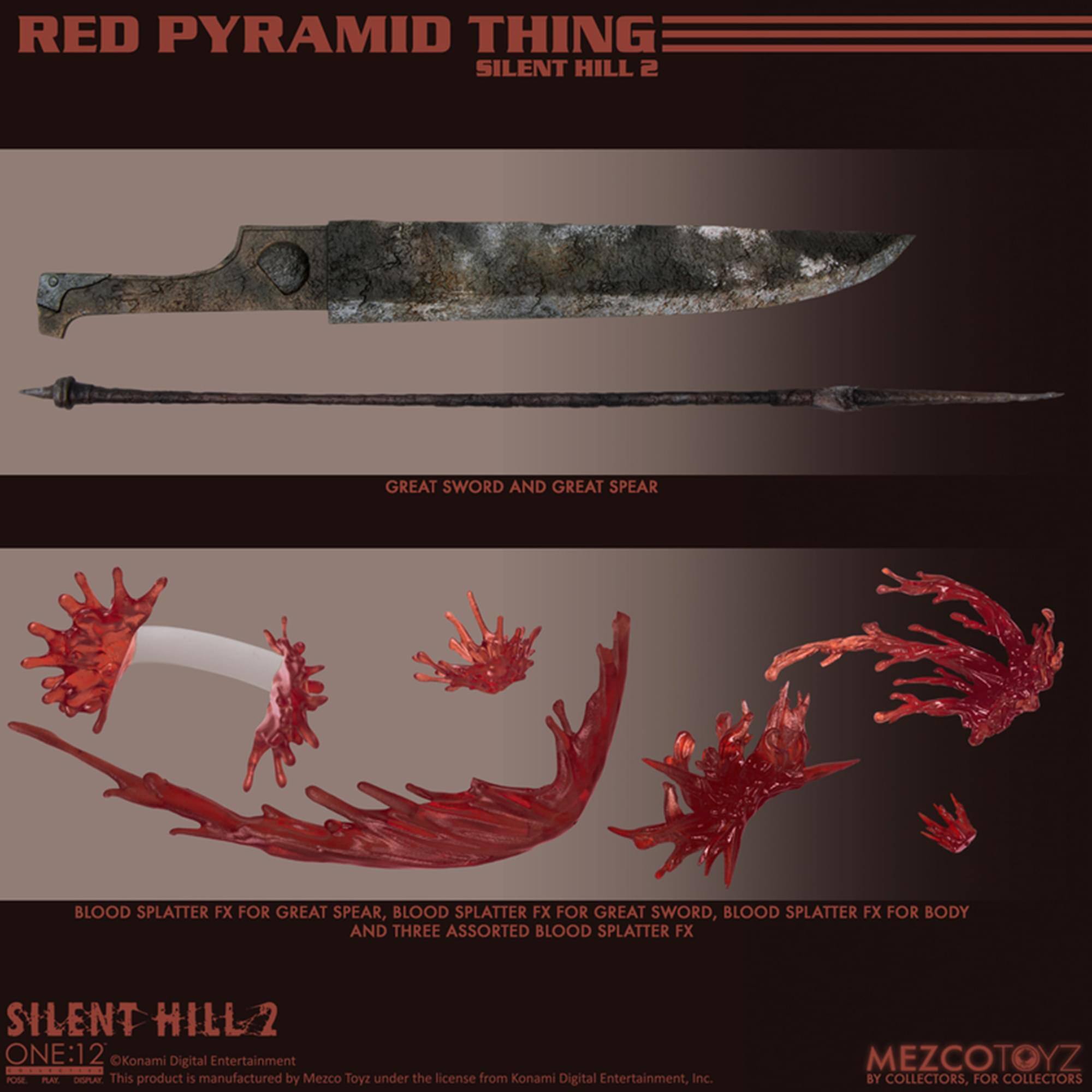 RED PYRAMID THING  
SILENT HILL 2  

GREAT SWORD AND GREAT SPEAR  

BLOOD SPLATTER FX FOR GREAT SPEAR, BLOOD SPLATTER FX FOR GREAT SWORD, BLOOD SPLATTER FX FOR BODY AND THREE ASSORTED BLOOD SPLATTER FX  

SILENT HILL 2  
ONE:12  
©Konami Digital Entertainment  
This product is manufactured by Mezco Toyz under the license from Konami Digital Entertainment, Inc.  

MEZCOTOYZ  
BY COLLECTORS, FOR COLLECTORS