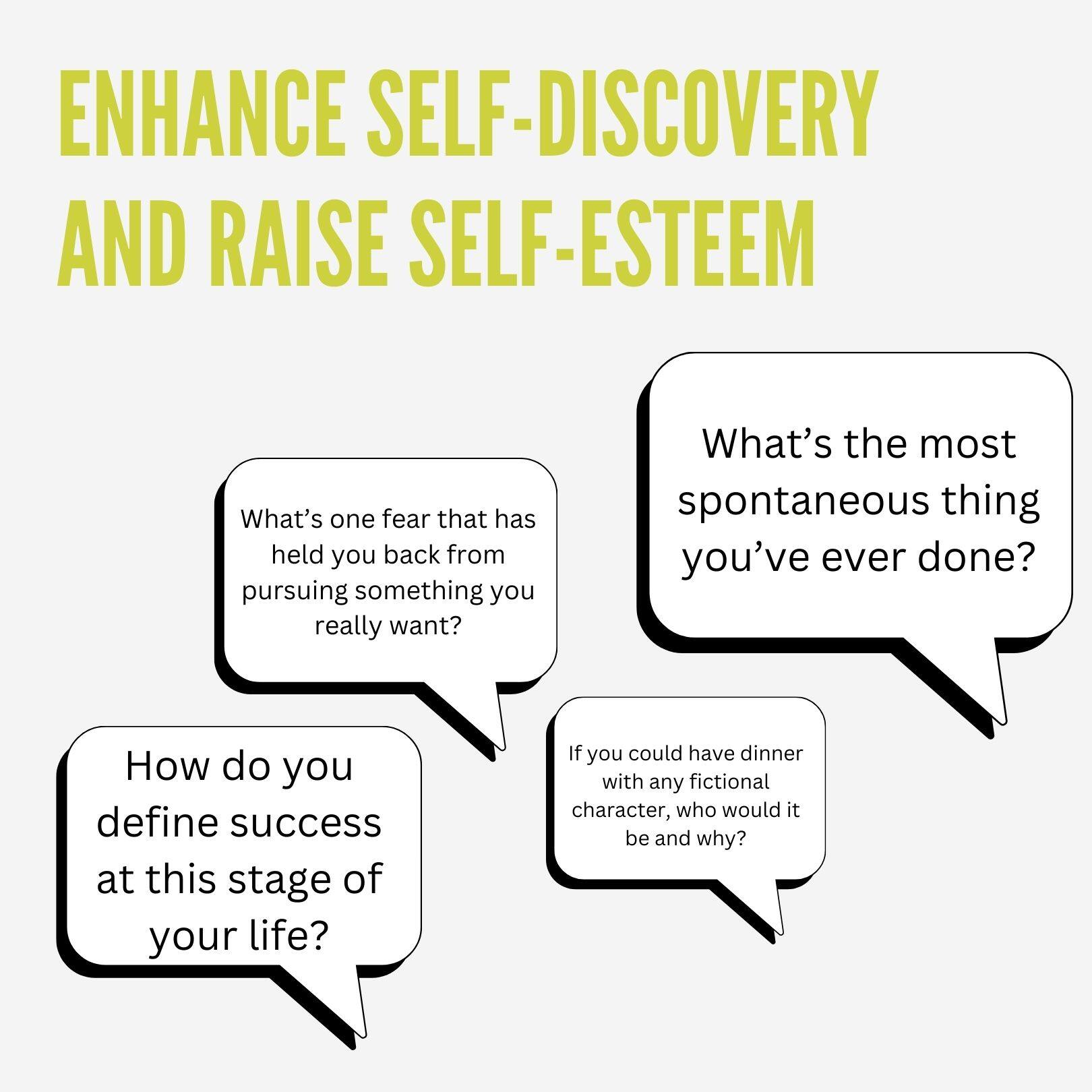 ENHANCE SELF-DISCOVERY AND RAISE SELF-ESTEEM

- What's one fear that has held you back from pursuing something you really want?
- What's the most spontaneous thing you've ever done?
- How do you define success at this stage of your life?
- If you could have dinner with any fictional character, who would it be and why?