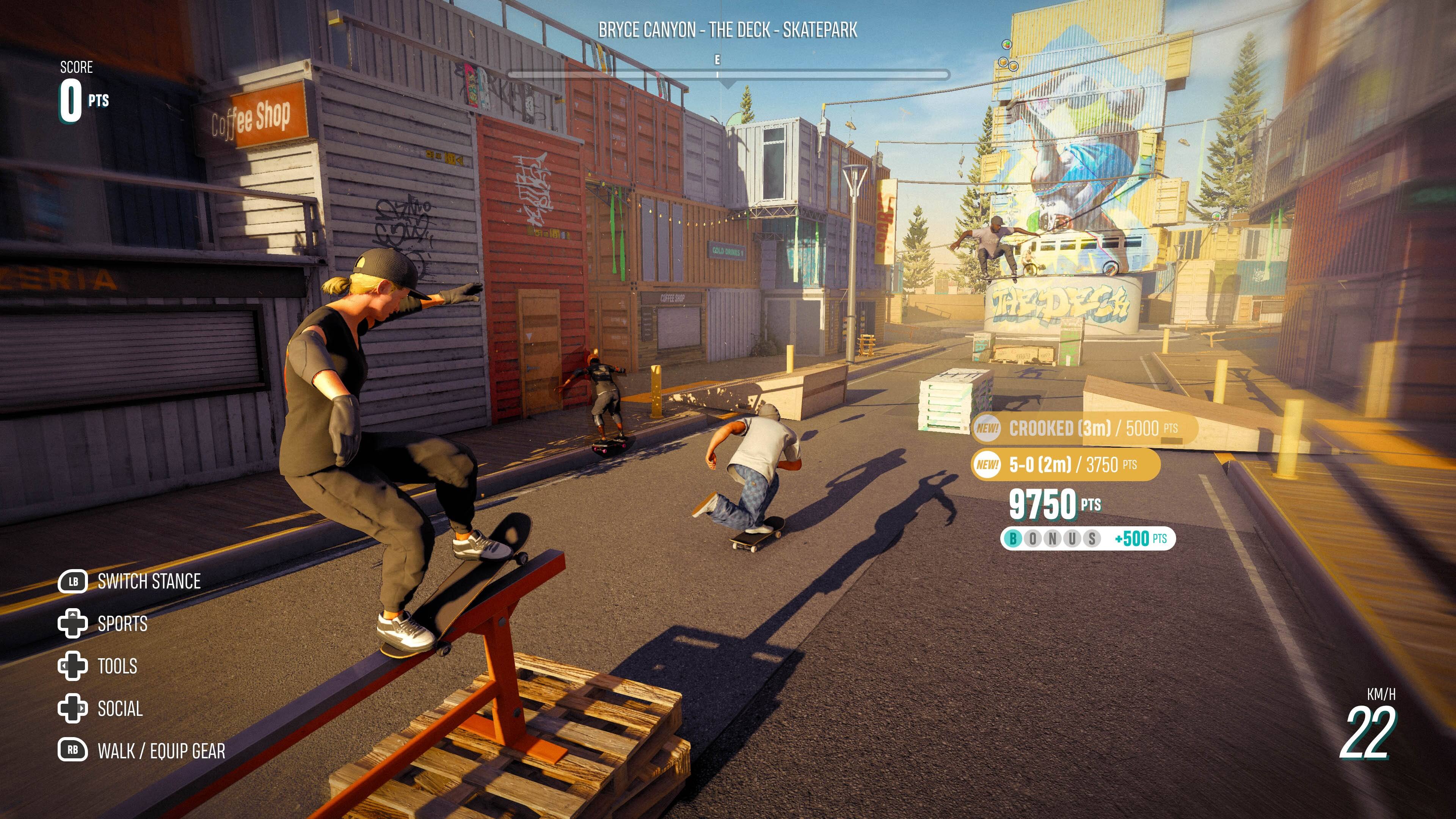 SCORE 0 PTS

Coffee Shop

BRYCE CANYON - THE DECK - SKATEPARK

CROOKED (3m) / 5000 PTS
5-0 (2m) / 3750 PTS
9750 PTS +500 PTS

SWITCH STANCE
SPORTS
TOOLS
SOCIAL
WALK / EQUIP GEAR

KM/H 22