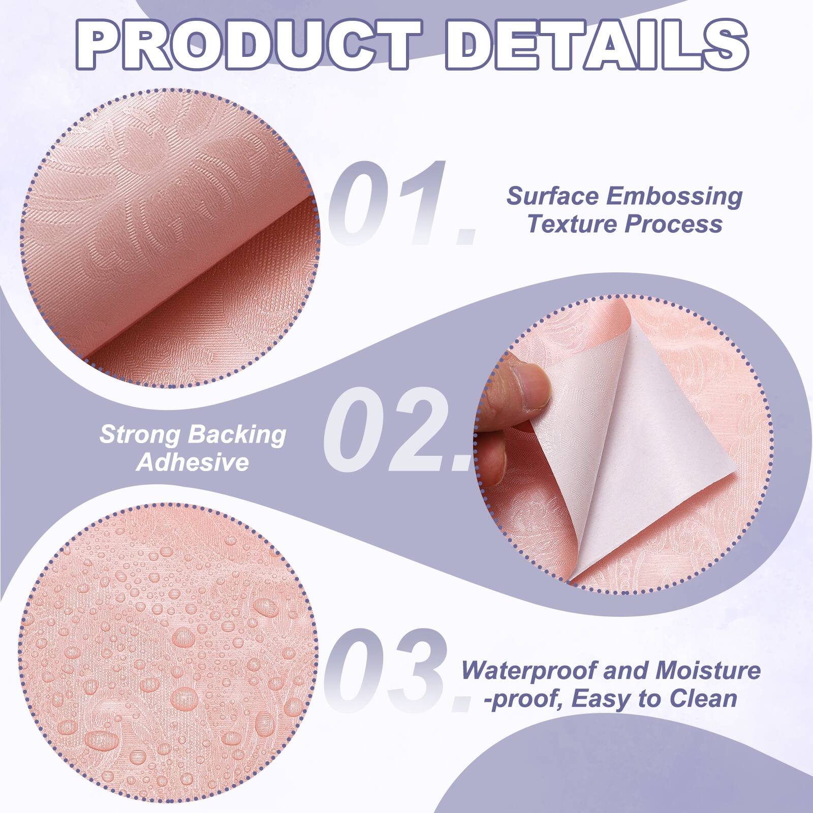 PRODUCT DETAILS

01. Surface Texture Embossing Process

02. Strong Adhesive Backing

03. Waterproof and Moisture-proof, Easy to Clean