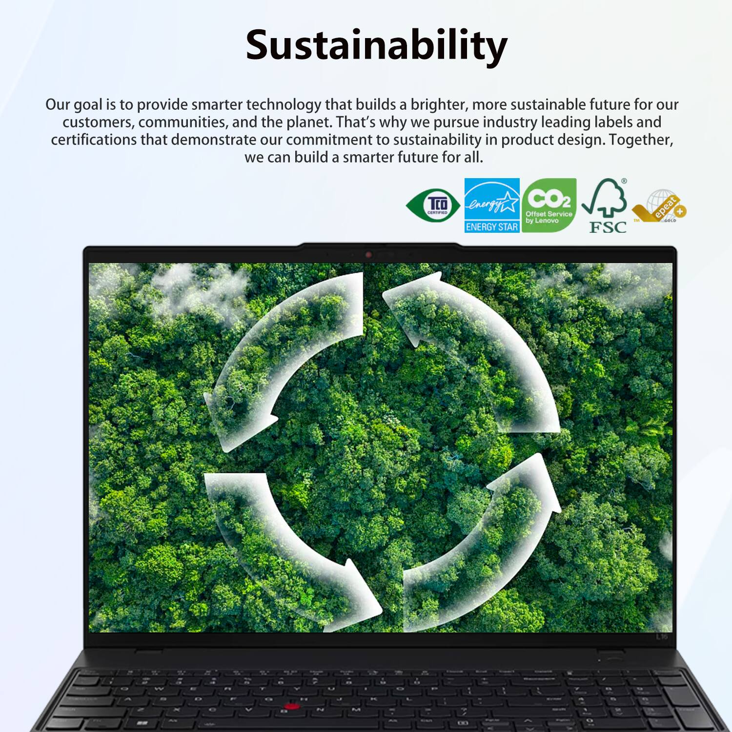 Sustainability

Our goal is to provide smarter technology that builds a brighter, more sustainable future for our customers, communities, and the planet. That's why we pursue industry-leading labels and certifications that demonstrate our commitment to sustainability in product design. Together, we can build a smarter future for all.

TCO enp CO2 Offset Service by Lenovo ENERGY STAR FSC epeat