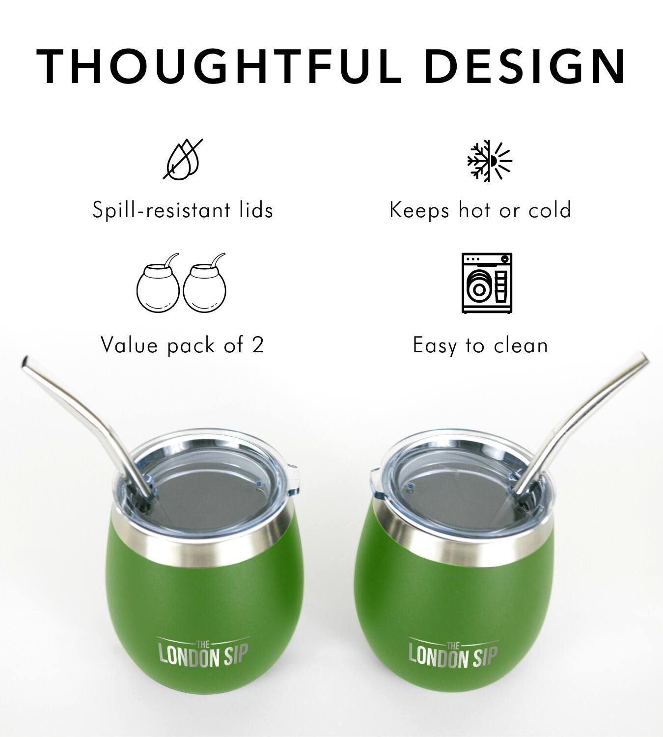 THOUGHTFUL DESIGN
Spill-resistant lids
Keeps hot or cold
Value pack of 2
Easy to clean
THE LONDON SIP
THE LONDON SIP