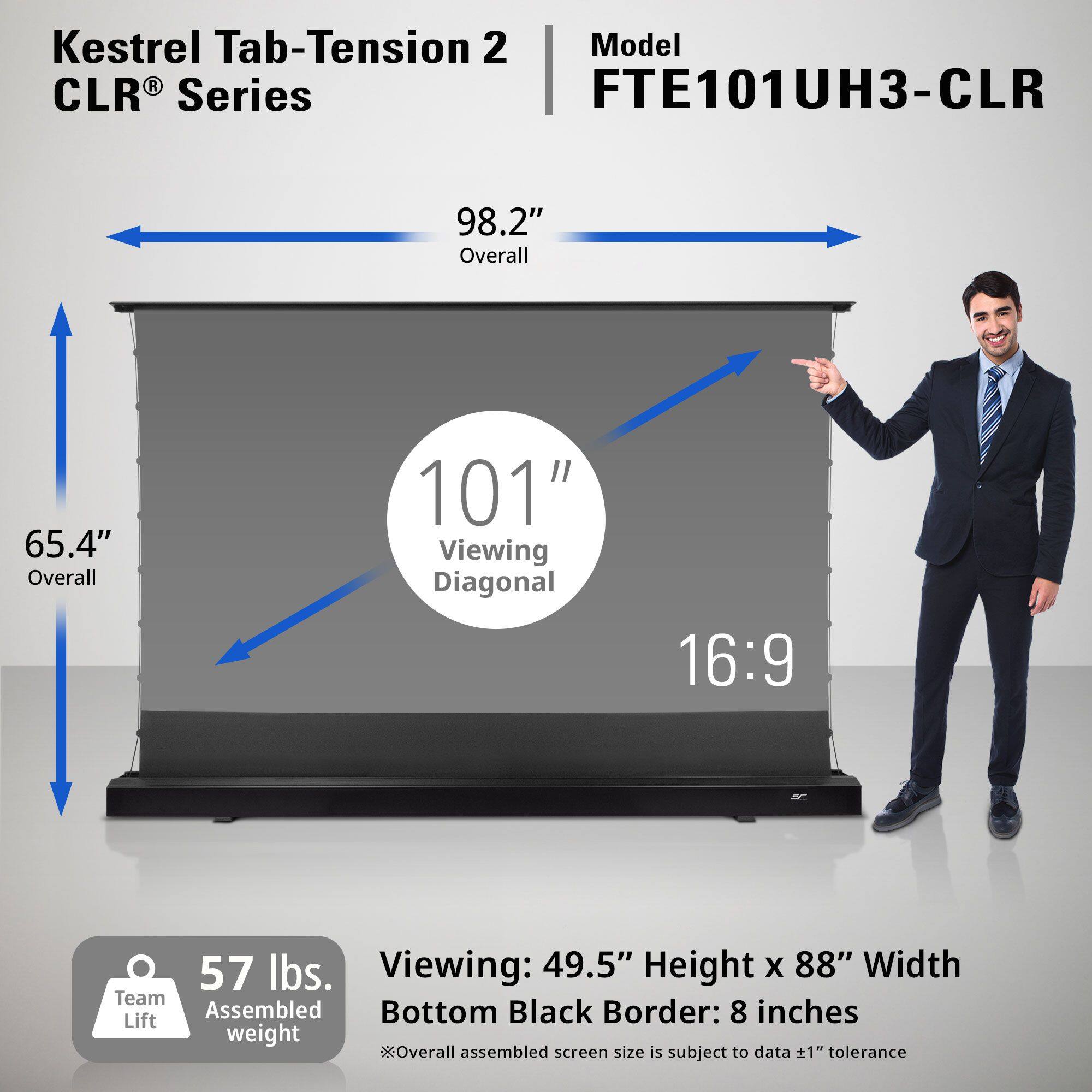 Kestrel Tab-Tension 2 CLR® Series  
Model: FTE101UH3-CLR  

- Overall: 98.2"  
- Viewing Diagonal: 101"  
- Aspect Ratio: 16:9  
- Viewing: 49.5" Height x 88" Width  
- Bottom Black Border: 8 inches  
- Team Lift Weight: 57 lbs.  
- Overall Assembled Screen Size is Subject to Data ±1" Tolerance