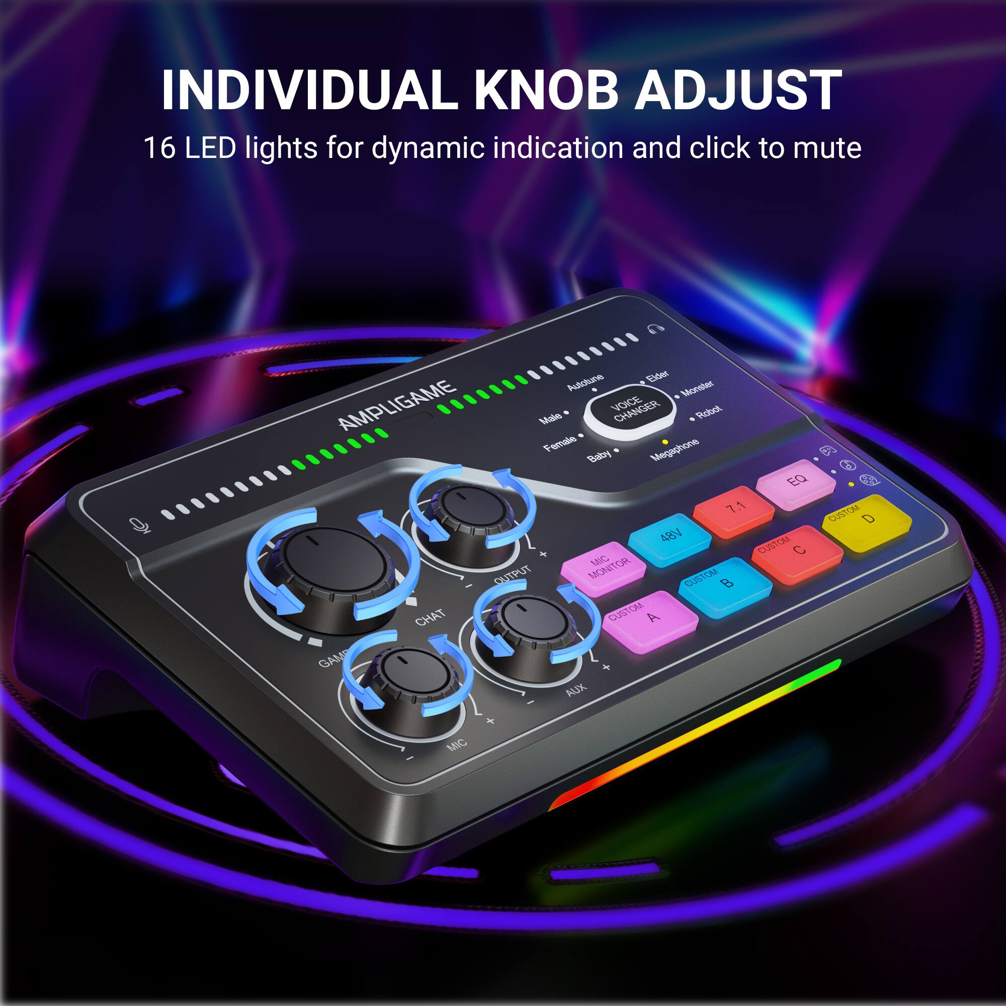 INDIVIDUAL KNOB ADJUST  
16 LED lights for dynamic indication and click to mute  
AMPLIGAME  
VOICE CHANGER  
EQ  
7.1  
48N  
CUSTOM MOTOR  
CUSTOM CHAT  
GUSTOM  
A  
GAM  
ALDX  
6  
T  
ORa  
D  
MC