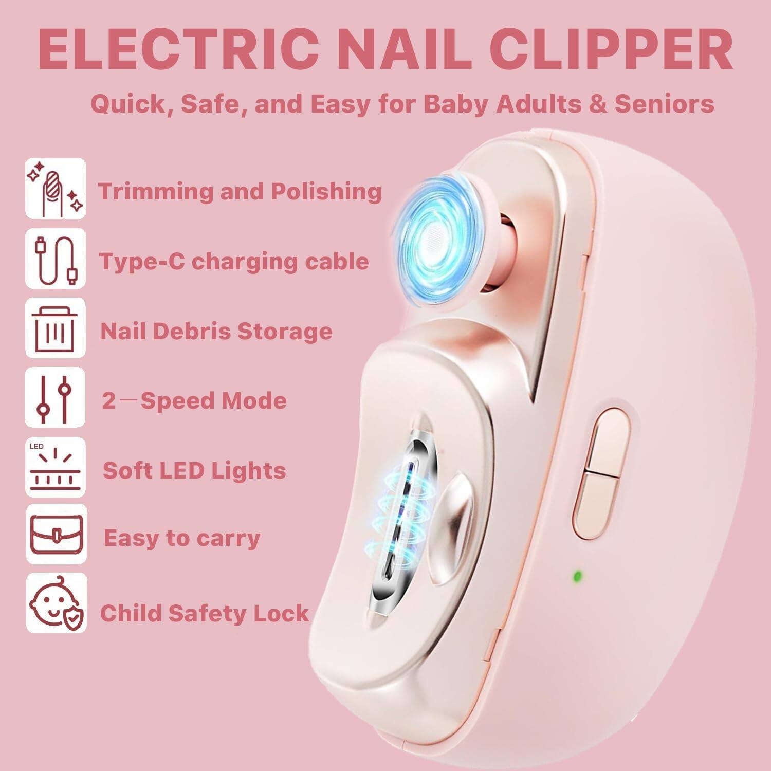 ELECTRIC NAIL CLIPPER

Quick, Safe, and Easy for Baby Adults & Seniors

- Trimming and Polishing
- Type-C charging cable
- Nail Debris Storage
- 2-Speed Mode
- Soft LED Lights
- Easy to carry
- Child Safety Lock