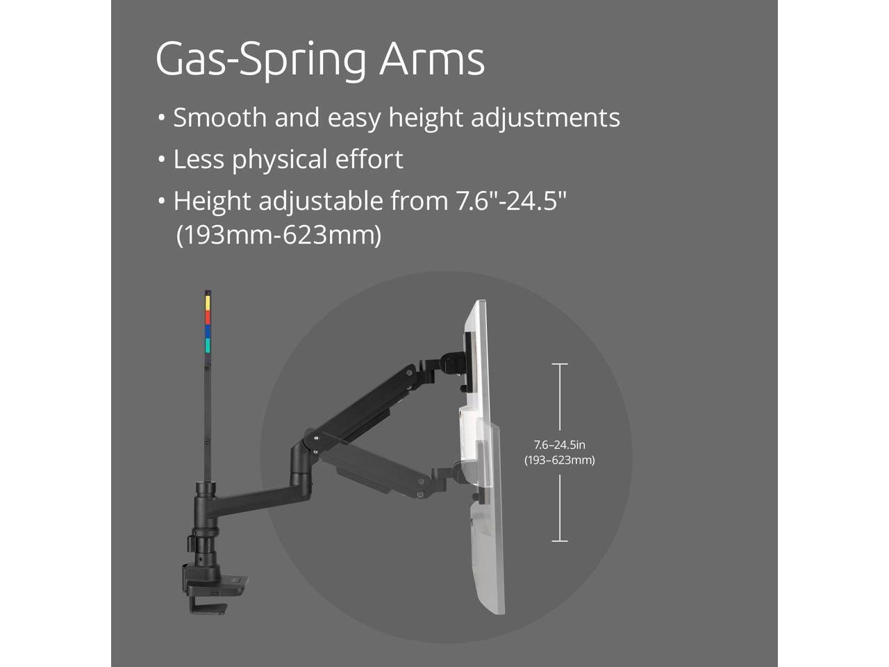 Gas-Spring Arms

- Smooth and easy height adjustments
- Less physical effort
- Height adjustable from 7.6"-24.5" (193mm-623mm)

7.6-24.5in (193-623mm)