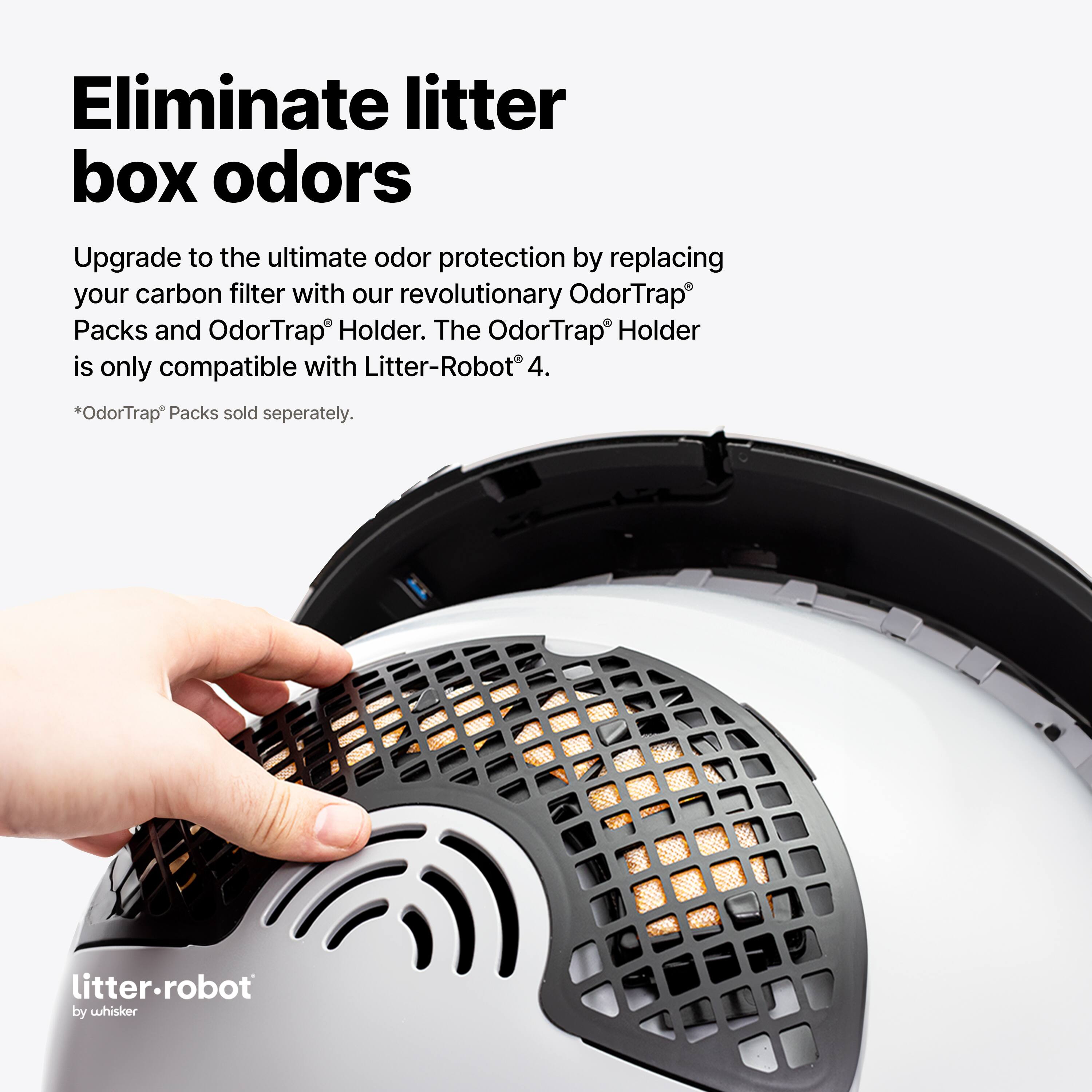 Eliminate litter box odors

Upgrade to the ultimate odor protection by replacing your carbon filter with our revolutionary OdorTrap® Packs and OdorTrap® Holder. The OdorTrap® Holder is only compatible with Litter-Robot® 4.

*OdorTrap® Packs sold separately.

litter-robot by whisker