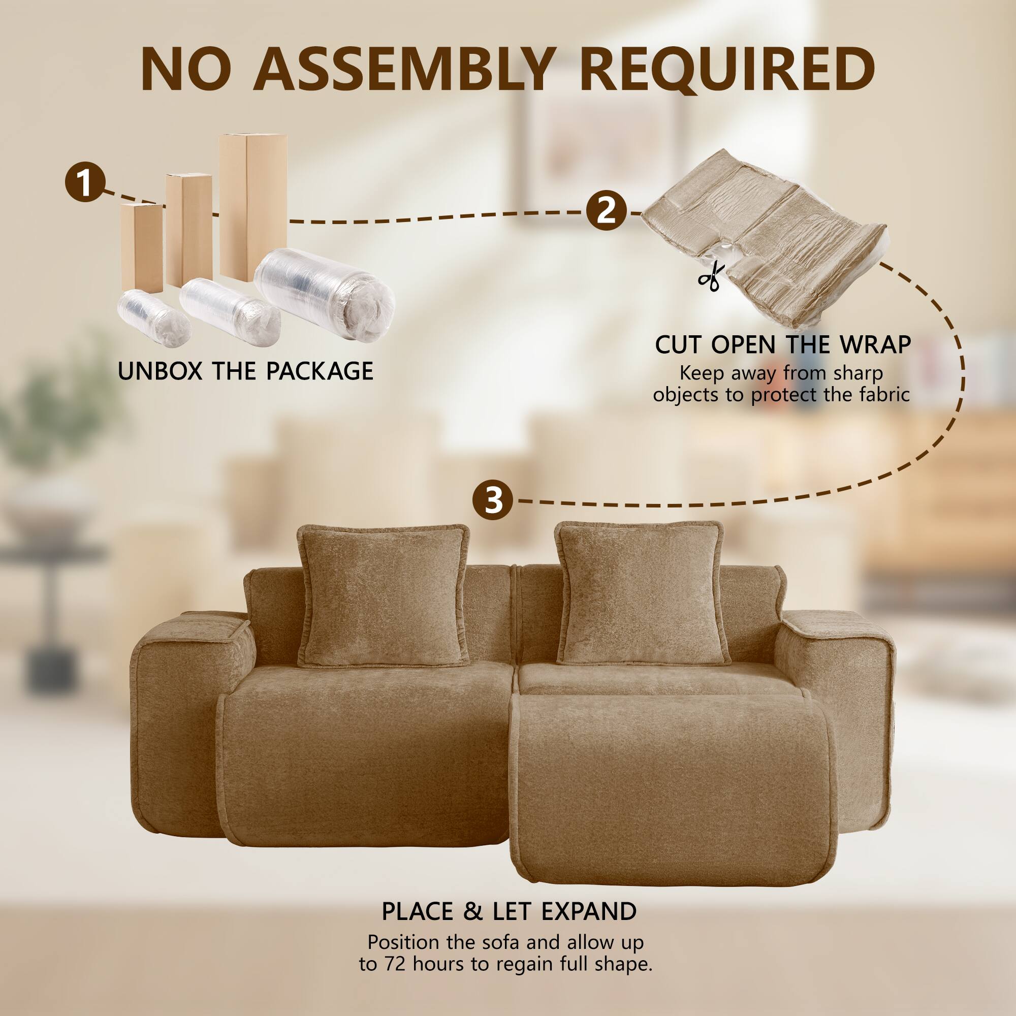 NO ASSEMBLY REQUIRED

1. UNBOX THE PACKAGE
2. CUT OPEN THE WRAP
   Keep away from sharp objects to protect the fabric
3. PLACE & LET EXPAND
   Position the sofa and allow up to 72 hours to regain full shape.