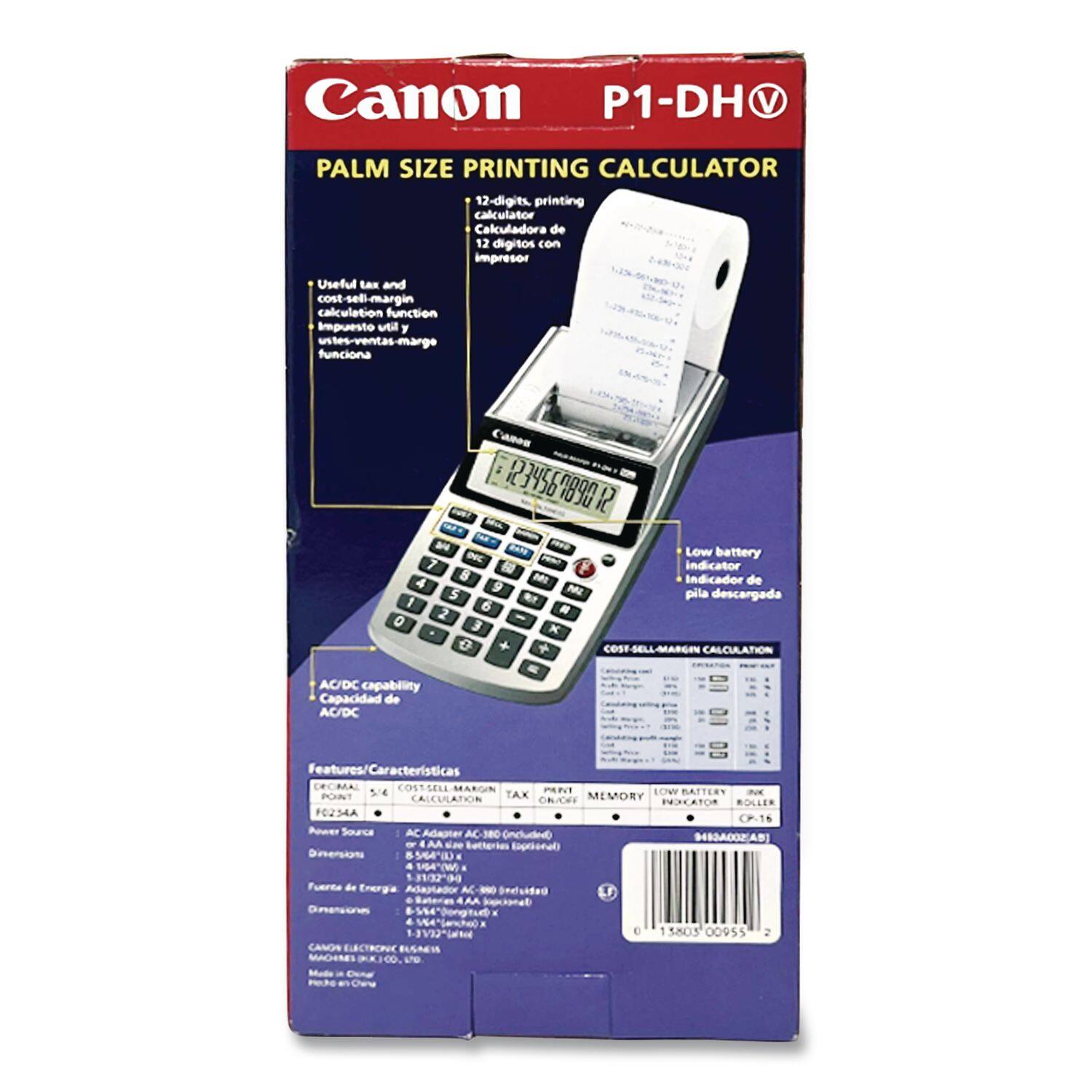 Canon P1-DH V  
PALM SIZE PRINTING CALCULATOR  
12-digits printing calculator  
Calculadora de 12 dígitos con impresor  

Useful tax and cost-sell-margin calculation function  
Función de cálculo de impuesto y margen de venta  

Low battery indicator  
Indicador de pila descargada  

COST-SELL-MARGIN CALCULATION  

AC/DC capability  
Capacidad de AC/DC  

Features/Características  
- DECIMAL  
- TAX  
- LOW BATTERY POINT CALCULATION  
- COST-SELL-MARGIN  
- MEMORY  

Power Source  
Fuente de Energía  
AC Adapter AC-380 (Incluido) o 4 AA (Incluido)  

Dimensions  
Dimensiones  
158 x 105 x 45 mm  

Canon ELECTRONICS  
MADE IN JAPAN  

P1-DH V  
PALM SIZE PRINTING CALCULATOR  
12-digits, printing calculator  
Calculadora de 12 dígitos con impresor  

Useful tax and cost-sell-margin calculation function  
Función de cálculo de impuesto y margen de venta  

Low battery indicator  
