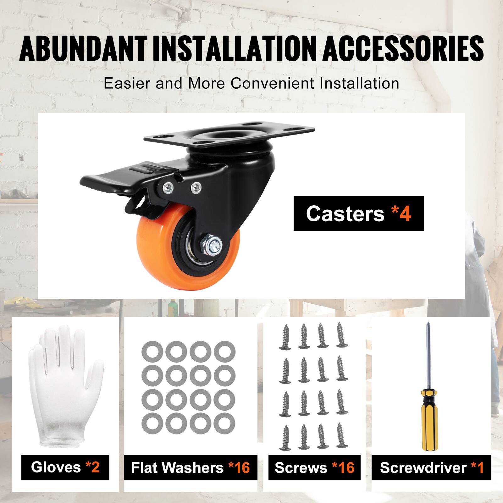 ABUNDANT INSTALLATION ACCESSORIES  
Easier and More Convenient Installation  
Casters *4  
Gloves *2  
Flat Washers *16  
Screws *16  
Screwdriver *1