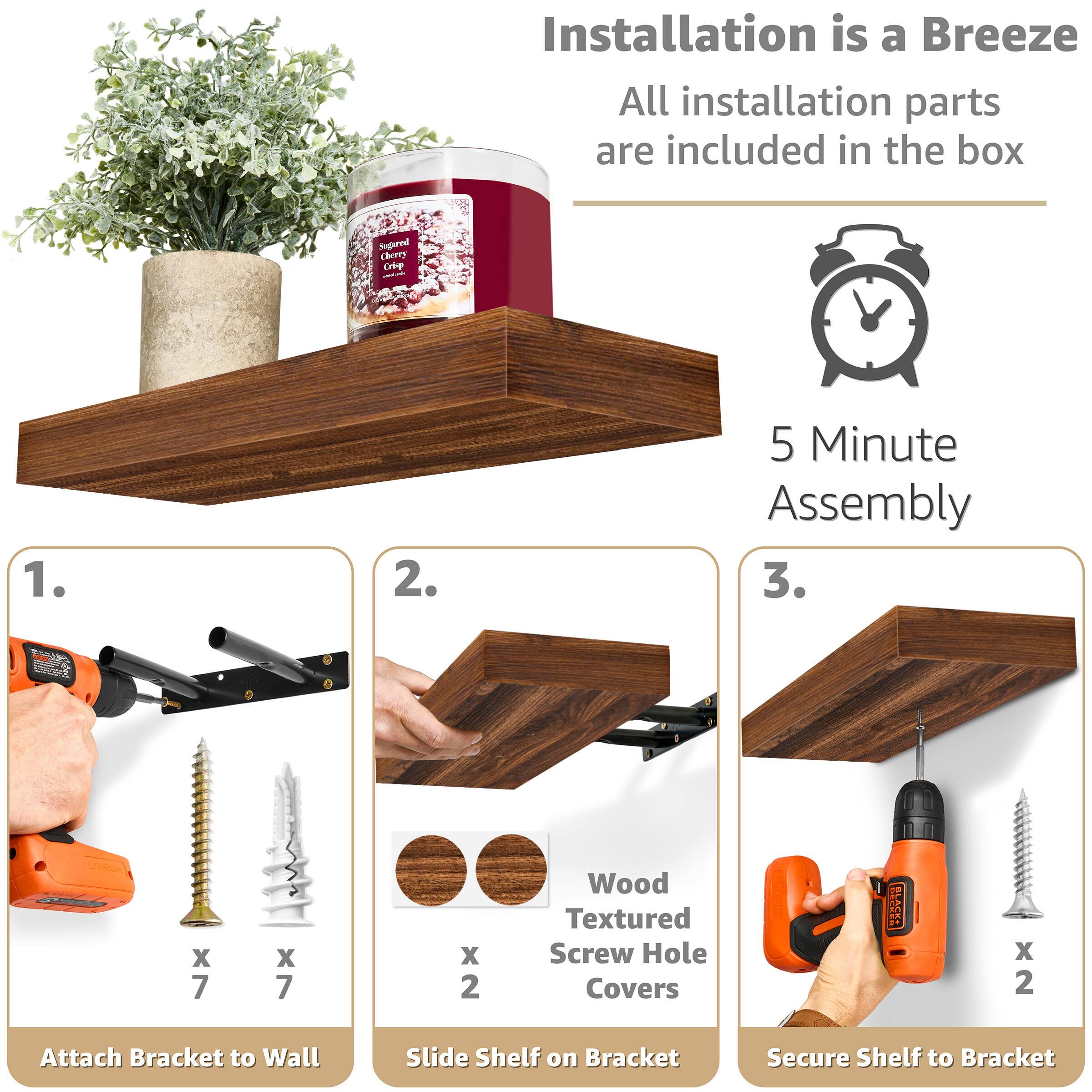 Installation is a Breeze  
All installation parts are included in the box  

5 Minute Assembly  

1. Attach Bracket to Wall  
   - x 7 Wood Textured Screw Hole Covers  
   - x 7 Screws  

2. Slide Shelf on Bracket  
   - x 2 Wood Textured Screw Hole Covers  

3. Secure Shelf to Bracket  
   - x 2 Screws