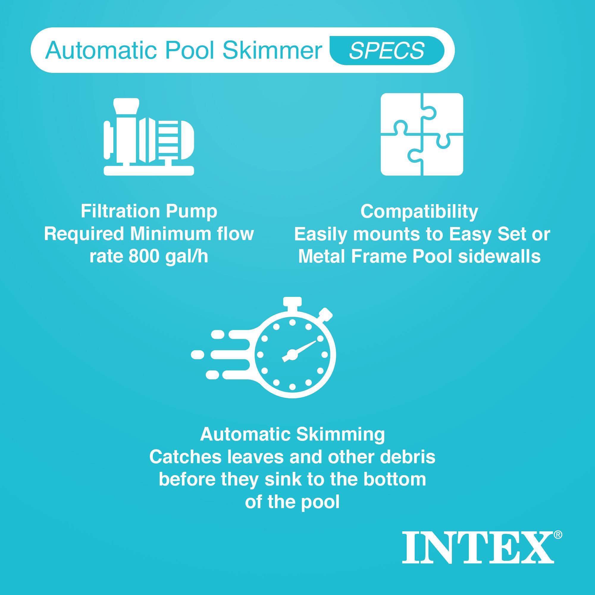 Automatic Pool Skimmer  
SPECS  

- Filtration Pump Required  
  Minimum flow rate 800 gal/h  

- Compatibility  
  Easily mounts to Easy Set or Metal Frame Pool sidewalls  

- Automatic Skimming  
  Catches leaves and other debris before they sink to the bottom of the pool  

INTEX®