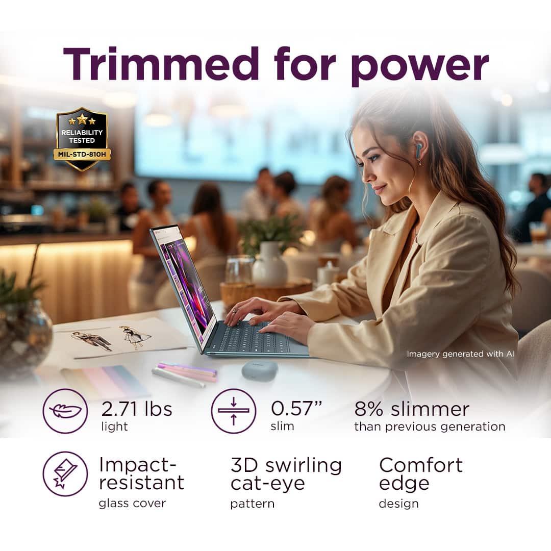 Trimmed for power RELIABILITY TESTED MIL-STD-B10H Imagery generated with AI 2.71 lbs light 0.57" slim 8% slimmer than previous generation Impact- 3D swirling Comfort resistant cat-eye edge glass cover pattern design