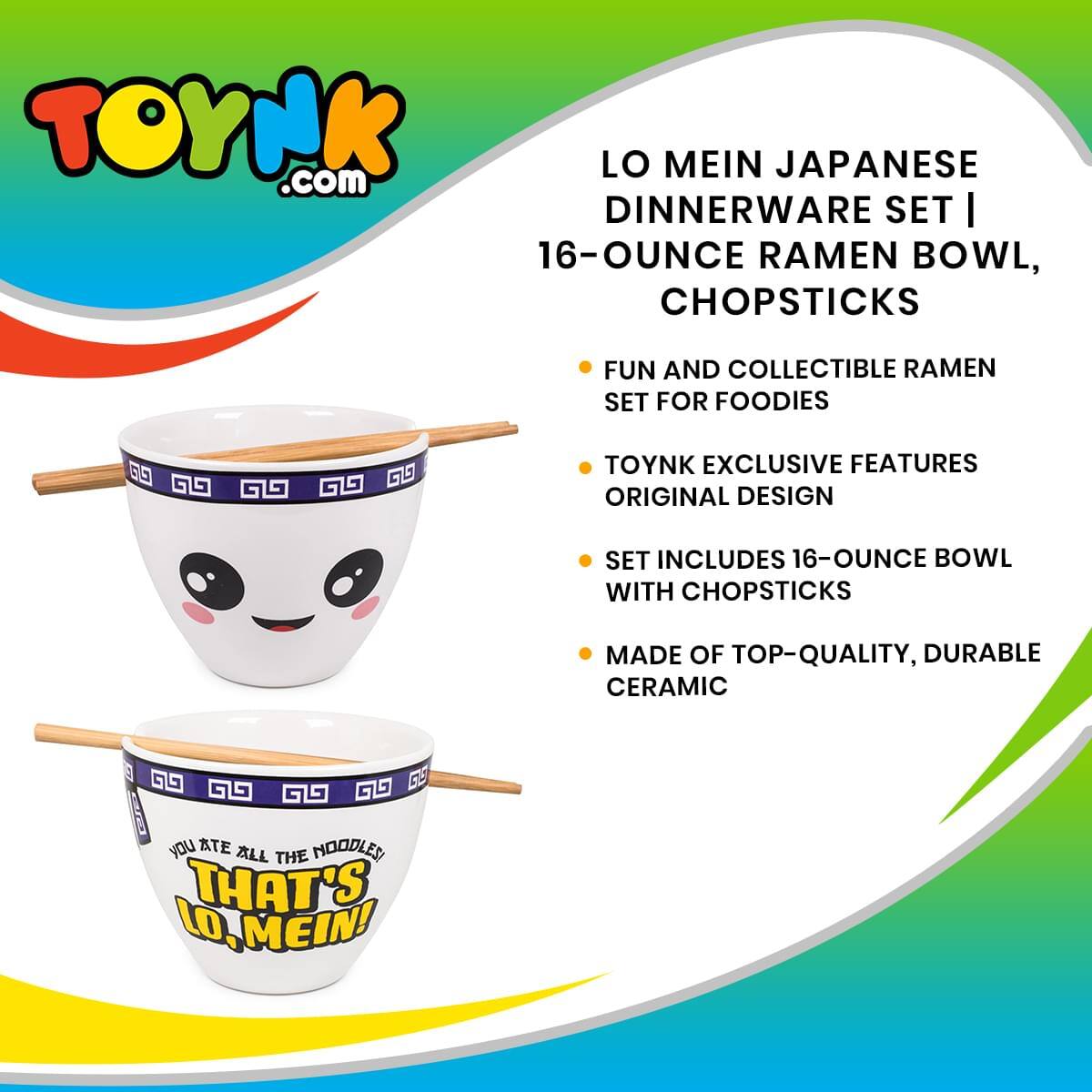 TOYNK.com LO MEIN JAPANESE DINNERWARE SET | 16-OUNCE RAMEN BOWL, CHOPSTICKS

FUN AND COLLECTIBLE RAMEN SET FOR FOODIES

TOYNK EXCLUSIVE FEATURES ORIGINAL DESIGN

SET INCLUDES 16-OUNCE BOWL WITH CHOPSTICKS

MADE OF TOP-QUALITY, DURABLE CERAMIC

YOU ATE ALL THE NOODLES THAT'S LO, MEIN!