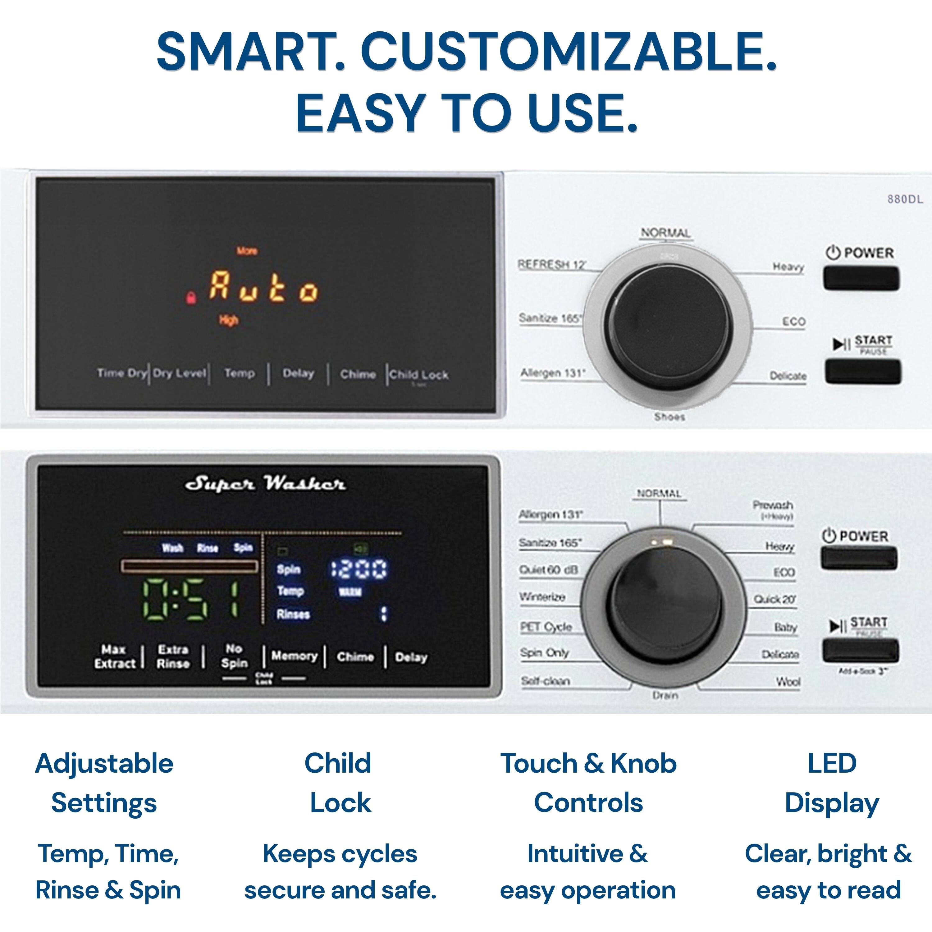 SMART. CUSTOMIZABLE. EASY TO USE.

880DL

- REFRESH 12
- Sanitize 165
- Allergen 131
- Delicate
- Shoes

- NORM
- Heavy
- ECO
- POWER
- START
- PAUSE

- Time Dry
- Dry Level
- Temp
- Delay
- Chime
- Child Lock

- Super Washer
- Wash
- Rinse
- Spin
- Spin Temp
- Rinses
- Max
- Extra
- No
- Memory
- Chime
- Delay
- Extract
- Rinse
- Spin

- Adjustable Settings
  - Temp, Time, Rinse & Spin
- Child Lock
  - Keeps cycles secure and safe
- Touch & Knob Controls
  - Intuitive & easy operation
- LED Display
  - Clear, bright & easy to read